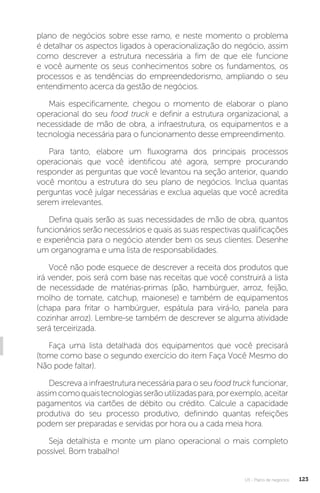 U3 - Plano de negócios 123
plano de negócios sobre esse ramo, e neste momento o problema
é detalhar os aspectos ligados à operacionalização do negócio, assim
como descrever a estrutura necessária a fim de que ele funcione
e você aumente os seus conhecimentos sobre os fundamentos, os
processos e as tendências do empreendedorismo, ampliando o seu
entendimento acerca da gestão de negócios.
Mais especificamente, chegou o momento de elaborar o plano
operacional do seu food truck e definir a estrutura organizacional, a
necessidade de mão de obra, a infraestrutura, os equipamentos e a
tecnologia necessária para o funcionamento desse empreendimento.
Para tanto, elabore um fluxograma dos principais processos
operacionais que você identificou até agora, sempre procurando
responder as perguntas que você levantou na seção anterior, quando
você montou a estrutura do seu plano de negócios. Inclua quantas
perguntas você julgar necessárias e exclua aquelas que você acredita
serem irrelevantes.
Defina quais serão as suas necessidades de mão de obra, quantos
funcionários serão necessários e quais as suas respectivas qualificações
e experiência para o negócio atender bem os seus clientes. Desenhe
um organograma e uma lista de responsabilidades.
Você não pode esquece de descrever a receita dos produtos que
irá vender, pois será com base nas receitas que você construirá a lista
de necessidade de matérias-primas (pão, hambúrguer, arroz, feijão,
molho de tomate, catchup, maionese) e também de equipamentos
(chapa para fritar o hambúrguer, espátula para virá-lo, panela para
cozinhar arroz). Lembre-se também de descrever se alguma atividade
será terceirizada.
Faça uma lista detalhada dos equipamentos que você precisará
(tome como base o segundo exercício do item Faça Você Mesmo do
Não pode faltar).
Descreva a infraestrutura necessária para o seu food truck funcionar,
assimcomoquaistecnologiasserãoutilizadaspara,porexemplo,aceitar
pagamentos via cartões de débito ou crédito. Calcule a capacidade
produtiva do seu processo produtivo, definindo quantas refeições
podem ser preparadas e servidas por hora ou a cada meia hora.
Seja detalhista e monte um plano operacional o mais completo
possível. Bom trabalho!
 