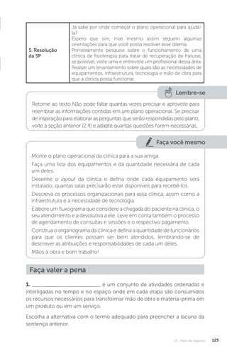U3 - Plano de negócios 125
5. Resolução
da SP
Já sabe por onde começar o plano operacional para ajudá-
la?
Espero que sim, mas mesmo assim seguem algumas
orientações para que você possa resolver esse dilema.
Primeiramente pesquise sobre o funcionamento de uma
clínica de fisioterapia para tratar de recuperação de fraturas,
se possível, visite uma e entreviste um profissional dessa área.
Realize um levantamento sobre quais são as necessidades de
equipamentos, infraestrutura, tecnologia e mão de obra para
que a clínica possa funcionar.
Lembre-se
Retorne ao texto Não pode faltar quantas vezes precisar e aproveite para
relembrar as informações contidas em um plano operacional. Se precisar
deinspiraçãoparaelaborarasperguntasqueserãorespondidaspeloplano,
volte à seção anterior (2.4) e adapte quantas questões forem necessárias.
Faça você mesmo
Monte o plano operacional da clínica para a sua amiga.
Faça uma lista dos equipamentos e da quantidade necessária de cada
um deles.
Desenhe o layout da clínica e defina onde cada equipamento será
instalado, quantas salas precisarão estar disponíveis para recebê-los.
Descreva os processos organizacionais para essa clínica, assim como a
infraestrutura e a necessidade de tecnologia.
Elabore um fluxograma que considere a chegada do paciente na clínica, o
seu atendimento e a devolutiva a ele. Leve em conta também o processo
de agendamento de consultas e sessões e o respectivo pagamento.
Construa o organograma da clínica e defina a quantidade de funcionários
para que os clientes possam ser bem atendidos, lembrando-se de
descrever as atribuições e responsabilidades de cada um deles.
Mãos à obra e bom trabalho!
Faça valer a pena
1. ______________________ é um conjunto de atividades ordenadas e
interligadas no tempo e no espaço onde em cada etapa são consumidos
os recursos necessários para transformar mão de obra e matéria-prima em
um produto ou em um serviço.
Escolha a alternativa com o termo adequado para preencher a lacuna da
sentença anterior.
 