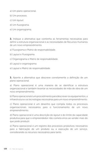 U3 - Plano de negócios
126
a) Um plano operacional.
b) Um processo.
c) Um layout.
d) Um fluxograma.
e) Um organograma.
2. Indique a alternativa que contenha as ferramentas necessárias para
definir a estrutura organizacional e as necessidades de Recursos Humanos
de um novo empreendimento.
a) Fluxograma e Matriz de responsabilidade.
b) Layout e Fluxograma.
c) Organograma e Matriz de responsabilidade.
d) Layout e organograma.
e) Layout e Matriz de responsabilidade.
	
3. Aponte a alternativa que descreve corretamente a definição de um
plano operacional.
a) Plano operacional é uma maneira de se identificar a estrutura
organizacional e também levantar as necessidades de mão de obra de um
novo empreendimento.
b)Planooperacionaléumprocedimentoparadescreverosequipamentos,a
infraestrutura e as tecnologias necessárias para um novo empreendimento.
c) Plano operacional é um desenho que compila todos os processos
organizacionais necessários para o funcionamento de um novo
empreendimento.
d) Plano operacional é uma descrição do layout e do limite da capacidade
produtiva para que o empreendedor não cometa erros ao vender mais do
que pode produzir.
e) Plano operacional é um registro dos processos produtivos necessários
para a fabricação de um produto ou a execução de um serviço,
considerando os recursos necessários para tanto.
 
