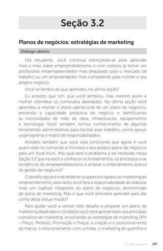 U3 - Plano de negócios 127
Seção 3.2
Planos de negócios: estratégias de marketing
Diálogo aberto
Olá estudante, você continua esforçando-se para aprender
mais e mais sobre empreendedorismo e com certeza se tornar um
profissional intraempreendedor mais preparado para o mercado de
trabalho ou um empreendedor mais competente para montar o seu
próprio negócio.
Você se lembra do que aprendeu na última seção?
Eu acredito que sim, que você lembrou, mas mesmo assim é
melhor relembrar os conteúdos abordados. Na última seção você
aprendeu a montar o plano operacional de um plano de negócios,
prevendo a capacidade produtiva do negócio e identificando
as necessidades de mão de obra, infraestrutura, equipamentos
e tecnologia. Você também tomou conhecimento de algumas
ferramentas administrativas para facilitar esse trabalho, como layout,
organograma e matriz de responsabilidades.
Acredito também que você está consciente que agora é você
quem está no comando e montará o seu próprio plano de negócios
para um food truck. Mas qual será o problema a ser resolvido nessa
Seção 3.2 que irá você a conhecer os fundamentos, os processos e as
tendências do empreendedorismo e ampliar o entendimento acerca
da gestão de negócios?
Odesafioagoraéodedetalharosaspectosligadosaomarketingdo
empreendimento, para tanto você terá a responsabilidade de elaborar
mais um capítulo integrante do plano de negócios, denominado
de plano de marketing. Mas o que você precisará aprender para dar
conta desta árdua missão?
Para ajudar você a vencer este desafio e preparar um plano de
marketing detalhado e completo você será apresentado aos principais
conceitos de marketing, envolvendo as estratégias de marketing (4Ps
– Preço, Produto, Promoção e Praça), a criação e o posicionamento
da marca, o relacionamento com a mídia, o marketing de guerrilha e
 