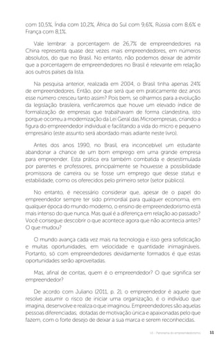 U1 - Panorama do empreendedorismo 11
com 10,5%, Índia com 10,2%, África do Sul com 9,6%, Rússia com 8,6% e
França com 8,1%.
Vale lembrar: a porcentagem de 26,7% de empreendedores na
China representa quase dez vezes mais empreendedores, em números
absolutos, do que no Brasil. No entanto, não podemos deixar de admitir
que a porcentagem de empreendedores no Brasil é relevante em relação
aos outros países da lista.
Na pesquisa anterior, realizada em 2004, o Brasil tinha apenas 24%
de empreendedores. Então, por que será que em praticamente dez anos
esse número cresceu tanto assim? Pois bem, se olharmos para a evolução
da legislação brasileira, verificaremos que houve um elevado índice de
formalização de empresas que trabalhavam de forma clandestina, isto
porque ocorreu a modernização da Lei Geral das Microempresas, criando a
figura do empreendedor individual e facilitando a vida do micro e pequeno
empresário (este assunto será abordado mais adiante neste livro).
Antes dos anos 1990, no Brasil, era inconcebível um estudante
abandonar a chance de um bom emprego em uma grande empresa
para empreender. Esta prática era também combatida e desestimulada
por parentes e professores, principalmente se houvesse a possibilidade
promissora de carreira ou se fosse um emprego que desse status e
estabilidade, como os oferecidos pelo primeiro setor (setor público).
No entanto, é necessário considerar que, apesar de o papel do
empreendedor sempre ter sido primordial para qualquer economia, em
qualquer época do mundo moderno, o ensino de empreendedorismo está
mais intenso do que nunca. Mas qual é a diferença em relação ao passado?
Você consegue descobrir o que acontece agora que não acontecia antes?
O que mudou?
O mundo avança cada vez mais na tecnologia e isso gera sofisticação
e muitas oportunidades, em velocidade e quantidade inimagináveis.
Portanto, só com empreendedores devidamente formados é que estas
oportunidades serão aproveitadas.
Mas, afinal de contas, quem é o empreendedor? O que significa ser
empreendedor?
De acordo com Juliano (2011, p. 2), o empreendedor é aquele que
resolve assumir o risco de iniciar uma organização, é o indivíduo que
imagina,desenvolveerealizaoqueimaginou.Empreendedoressãoaquelas
pessoas diferenciadas, dotadas de motivação única e apaixonadas pelo que
fazem, com o forte desejo de deixar a sua marca e serem reconhecidas.
 