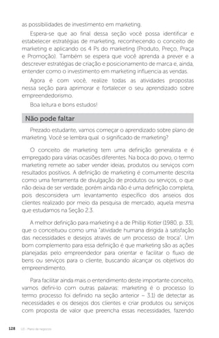 U3 - Plano de negócios
128
as possibilidades de investimento em marketing.
Espera-se que ao final dessa seção você possa identificar e
estabelecer estratégias de marketing, reconhecendo o conceito de
marketing e aplicando os 4 Ps do marketing (Produto, Preço, Praça
e Promoção). Também se espera que você aprenda a prever e a
descrever estratégias de criação e posicionamento de marca e, ainda,
entender como o investimento em marketing influencia as vendas.
Agora é com você, realize todas as atividades propostas
nessa seção para aprimorar e fortalecer o seu aprendizado sobre
empreendedorismo.
Boa leitura e bons estudos!
Não pode faltar
Prezado estudante, vamos começar o aprendizado sobre plano de
marketing. Você se lembra qual o significado de marketing?
O conceito de marketing tem uma definição generalista e é
empregado para várias ocasiões diferentes. Na boca do povo, o termo
marketing remete ao saber vender ideias, produtos ou serviços com
resultados positivos. A definição de marketing é comumente descrita
como uma ferramenta de divulgação de produtos ou serviços, o que
não deixa de ser verdade, porém ainda não é uma definição completa,
pois desconsidera um levantamento específico dos anseios dos
clientes realizado por meio da pesquisa de mercado, aquela mesma
que estudamos na Seção 2.3.
A melhor definição para marketing é a de Phillip Kotler (1980, p. 33),
que o conceituou como uma atividade humana dirigida à satisfação
das necessidades e desejos através de um processo de troca. Um
bom complemento para essa definição é que marketing são as ações
planejadas pelo empreendedor para orientar e facilitar o fluxo de
bens ou serviços para o cliente, buscando alcançar os objetivos do
empreendimento.
Para facilitar ainda mais o entendimento deste importante conceito,
vamos defini-lo com outras palavras: marketing é o processo (o
termo processo foi definido na seção anterior – 3.1) de detectar as
necessidades e os desejos dos clientes e criar produtos ou serviços
com proposta de valor que preencha essas necessidades, fazendo
 
