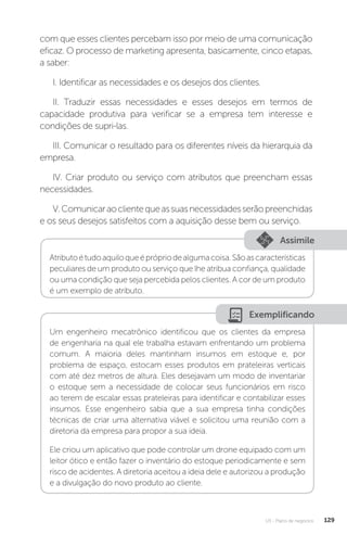 U3 - Plano de negócios 129
com que esses clientes percebam isso por meio de uma comunicação
eficaz. O processo de marketing apresenta, basicamente, cinco etapas,
a saber:
I. Identificar as necessidades e os desejos dos clientes.
II. Traduzir essas necessidades e esses desejos em termos de
capacidade produtiva para verificar se a empresa tem interesse e
condições de supri-las.
III. Comunicar o resultado para os diferentes níveis da hierarquia da
empresa.
IV. Criar produto ou serviço com atributos que preencham essas
necessidades.
V.Comunicaraoclientequeassuasnecessidadesserãopreenchidas
e os seus desejos satisfeitos com a aquisição desse bem ou serviço.
Assimile
Atributoétudoaquiloqueéprópriodealgumacoisa.Sãoascaracterísticas
peculiares de um produto ou serviço que lhe atribua confiança, qualidade
ou uma condição que seja percebida pelos clientes. A cor de um produto
é um exemplo de atributo.
Exemplificando
Um engenheiro mecatrônico identificou que os clientes da empresa
de engenharia na qual ele trabalha estavam enfrentando um problema
comum. A maioria deles mantinham insumos em estoque e, por
problema de espaço, estocam esses produtos em prateleiras verticais
com até dez metros de altura. Eles desejavam um modo de inventariar
o estoque sem a necessidade de colocar seus funcionários em risco
ao terem de escalar essas prateleiras para identificar e contabilizar esses
insumos. Esse engenheiro sabia que a sua empresa tinha condições
técnicas de criar uma alternativa viável e solicitou uma reunião com a
diretoria da empresa para propor a sua ideia.
Ele criou um aplicativo que pode controlar um drone equipado com um
leitor ótico e então fazer o inventário do estoque periodicamente e sem
risco de acidentes. A diretoria aceitou a ideia dele e autorizou a produção
e a divulgação do novo produto ao cliente.
 
