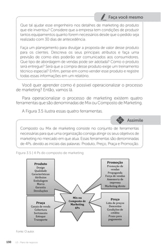 U3 - Plano de negócios
130
Faça você mesmo
Que tal ajudar esse engenheiro nos detalhes de marketing do produto
que ele inventou? Considere que a empresa tem condições de produzir
tantos equipamentos quanto forem necessários desde que o pedido seja
realizado com 30 dias de antecedência.
Faça um planejamento para divulgar a proposta de valor desse produto
para os clientes. Descreva os seus principais atributos e faça uma
previsão de como eles poderão ser comunicados aos consumidores.
Que tipo de abordagem de vendas pode ser adotada? Como o produto
será entregue? Será que a compra desse produto exige um treinamento
técnico especial? Enfim, pense em como vender esse produto e registre
todas essas informações em um relatório.
Você quer aprender como é possível operacionalizar o processo
de marketing? Então, vamos lá.
Para operacionalizar o processo de marketing existem quatro
ferramentas que são denominadas de Mix ou Composto de Marketing.
A Figura 3.5 ilustra essas quatro ferramentas.
Assimile
Composto ou Mix de marketing consiste no conjunto de ferramentas
necessárias para que uma organização consiga atingir os seus objetivos de
marketing no mercado em que atua. Essas ferramentas são denominadas
de 4Ps. devido as iniciais das palavras: Produto, Preço, Praça e Promoção.
Fonte: O autor.
Figura 3.5 | 4 Ps do composto de marketing
 