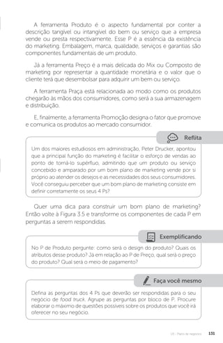 U3 - Plano de negócios 131
A ferramenta Produto é o aspecto fundamental por conter a
descrição tangível ou intangível do bem ou serviço que a empresa
vende ou presta respectivamente. Esse P é a essência da existência
do marketing. Embalagem, marca, qualidade, serviços e garantias são
componentes fundamentais de um produto.
Já a ferramenta Preço é a mais delicada do Mix ou Composto de
marketing por representar a quantidade monetária e o valor que o
cliente terá que desembolsar para adquirir um bem ou serviço.
A ferramenta Praça está relacionada ao modo como os produtos
chegarão às mãos dos consumidores, como será a sua armazenagem
e distribuição.
E, finalmente, a ferramenta Promoção designa o fator que promove
e comunica os produtos ao mercado consumidor.
Reflita
Um dos maiores estudiosos em administração, Peter Drucker, apontou
que a principal função do marketing é facilitar o esforço de vendas ao
ponto de torná-lo supérfluo, admitindo que um produto ou serviço
concebido e amparado por um bom plano de marketing vende por si
próprio ao atender os desejos e as necessidades dos seus consumidores.
Você conseguiu perceber que um bom plano de marketing consiste em
definir corretamente os seus 4 Ps?
Quer uma dica para construir um bom plano de marketing?
Então volte à Figura 3.5 e transforme os componentes de cada P em
perguntas a serem respondidas.
Exemplificando
No P de Produto pergunte: como será o design do produto? Quais os
atributos desse produto? Já em relação ao P de Preço, qual será o preço
do produto? Qual será o meio de pagamento?
Faça você mesmo
Defina as perguntas dos 4 Ps que deverão ser respondidas para o seu
negócio de food truck. Agrupe as perguntas por bloco de P. Procure
elaborar o máximo de questões possíveis sobre os produtos que você irá
oferecer no seu negócio.
 