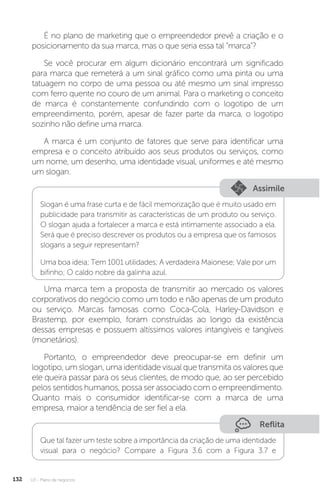 U3 - Plano de negócios
132
É no plano de marketing que o empreendedor prevê a criação e o
posicionamento da sua marca, mas o que seria essa tal “marca”?
Se você procurar em algum dicionário encontrará um significado
para marca que remeterá a um sinal gráfico como uma pinta ou uma
tatuagem no corpo de uma pessoa ou até mesmo um sinal impresso
com ferro quente no couro de um animal. Para o marketing o conceito
de marca é constantemente confundindo com o logotipo de um
empreendimento, porém, apesar de fazer parte da marca, o logotipo
sozinho não define uma marca.
A marca é um conjunto de fatores que serve para identificar uma
empresa e o conceito atribuído aos seus produtos ou serviços, como
um nome, um desenho, uma identidade visual, uniformes e até mesmo
um slogan.
Assimile
Slogan é uma frase curta e de fácil memorização que é muito usado em
publicidade para transmitir as características de um produto ou serviço.
O slogan ajuda a fortalecer a marca e está intimamente associado a ela.
Será que é preciso descrever os produtos ou a empresa que os famosos
slogans a seguir representam?
Uma boa ideia; Tem 1001 utilidades; A verdadeira Maionese; Vale por um
bifinho; O caldo nobre da galinha azul.
Uma marca tem a proposta de transmitir ao mercado os valores
corporativos do negócio como um todo e não apenas de um produto
ou serviço. Marcas famosas como Coca-Cola, Harley-Davidson e
Brastemp, por exemplo, foram construídas ao longo da existência
dessas empresas e possuem altíssimos valores intangíveis e tangíveis
(monetários).
Portanto, o empreendedor deve preocupar-se em definir um
logotipo, um slogan, uma identidade visual que transmita os valores que
ele queira passar para os seus clientes, de modo que, ao ser percebido
pelos sentidos humanos, possa ser associado com o empreendimento.
Quanto mais o consumidor identificar-se com a marca de uma
empresa, maior a tendência de ser fiel a ela.
Reflita
Que tal fazer um teste sobre a importância da criação de uma identidade
visual para o negócio? Compare a Figura 3.6 com a Figura 3.7 e
 