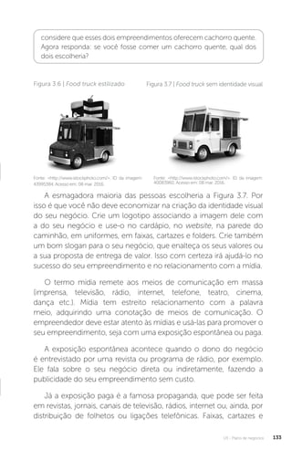 U3 - Plano de negócios 133
considere que esses dois empreendimentos oferecem cachorro quente.
Agora responda: se você fosse comer um cachorro quente, qual dos
dois escolheria?
Fonte: http://www.istockphoto.com/. ID da imagem:
43995384. Acesso em: 08 mar. 2016.
Figura 3.6 | Food truck estilizado
Fonte: http://www.istockphoto.com/. ID da imagem:
40083960. Acesso em: 08 mar. 2016.
Figura 3.7 | Food truck sem identidade visual
A esmagadora maioria das pessoas escolheria a Figura 3.7. Por
isso é que você não deve economizar na criação da identidade visual
do seu negócio. Crie um logotipo associando a imagem dele com
a do seu negócio e use-o no cardápio, no website, na parede do
caminhão, em uniformes, em faixas, cartazes e folders. Crie também
um bom slogan para o seu negócio, que enalteça os seus valores ou
a sua proposta de entrega de valor. Isso com certeza irá ajudá-lo no
sucesso do seu empreendimento e no relacionamento com a mídia.
O termo mídia remete aos meios de comunicação em massa
(imprensa, televisão, rádio, internet, telefone, teatro, cinema,
dança etc.). Mídia tem estreito relacionamento com a palavra
meio, adquirindo uma conotação de meios de comunicação. O
empreendedor deve estar atento às mídias e usá-las para promover o
seu empreendimento, seja com uma exposição espontânea ou paga.
A exposição espontânea acontece quando o dono do negócio
é entrevistado por uma revista ou programa de rádio, por exemplo.
Ele fala sobre o seu negócio direta ou indiretamente, fazendo a
publicidade do seu empreendimento sem custo.
Já a exposição paga é a famosa propaganda, que pode ser feita
em revistas, jornais, canais de televisão, rádios, internet ou, ainda, por
distribuição de folhetos ou ligações telefônicas. Faixas, cartazes e
 