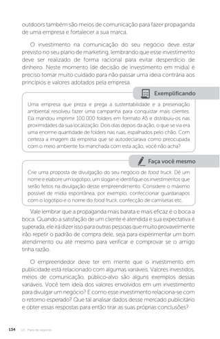 U3 - Plano de negócios
134
outdoors também são meios de comunicação para fazer propaganda
de uma empresa e fortalecer a sua marca.
O investimento na comunicação do seu negócio deve estar
previsto no seu plano de marketing, lembrando que esse investimento
deve ser realizado de forma racional para evitar desperdício de
dinheiro. Neste momento (de decisão de investimento em mídia) é
preciso tomar muito cuidado para não passar uma ideia contrária aos
princípios e valores adotados pela empresa.
Exemplificando
Uma empresa que preza e prega a sustentabilidade e a preservação
ambiental resolveu fazer uma campanha para conquistar mais clientes.
Ela mandou imprimir 100.000 folders em formato A5 e distribuiu-os nas
proximidades da sua localização. Dois dias depois da ação, o que se via era
uma enorme quantidade de folders nas ruas, espalhados pelo chão. Com
certeza a imagem da empresa que se autodeclarava como preocupada
com o meio ambiente foi manchada com esta ação, você não acha?
Faça você mesmo
Crie uma proposta de divulgação do seu negócio de food truck. Dê um
nome e elabore um logotipo, um slogan e identifique os investimentos que
serão feitos na divulgação desse empreendimento. Considere o máximo
possível de mídia espontânea, por exemplo, confeccionar guardanapos
com o logotipo e o nome do food truck, confecção de camisetas etc.
Vale lembrar que a propaganda mais barata e mais eficaz é o boca a
boca. Quando a satisfação de um cliente é atendida e sua expectativa é
superada,eleirádizerissoparaoutraspessoasquemuitoprovavelmente
irão repetir o padrão de compra dele, seja para experimentar um bom
atendimento ou até mesmo para verificar e comprovar se o amigo
tinha razão.
O empreendedor deve ter em mente que o investimento em
publicidade está relacionado com algumas variáveis. Valores investidos,
meios de comunicação, público-alvo são alguns exemplos dessas
variáveis. Você tem ideia dos valores envolvidos em um investimento
para divulgar um negócio? E como esse investimento relaciona-se com
o retorno esperado? Que tal analisar dados desse mercado publicitário
e obter essas respostas para então tirar as suas próprias conclusões?
 