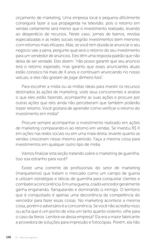 U3 - Plano de negócios
136
orçamento de marketing. Uma empresa local e pequena dificilmente
conseguirá fazer a sua propaganda na televisão, pois o retorno em
vendas certamente será menor que o investimento realizado, levando
ao desperdício de recursos. Neste caso, jornais de bairros, revistas
especializadas e as redes sociais exigirão investimentos bem menores
com retornos mais eficazes. Aliás, se você tem dúvida se anunciar o seu
negócio vale a pena, pergunte qual será o retorno do seu investimento
para um vendedor de anúncios. Eles têm uma resposta padrão que não
deixa de ser verdade. Eles dizem: “não posso garantir que seu anúncio
terá o retorno esperado, mas garanto que esses anunciantes atuais
estão conosco há mais de X anos e continuam anunciando no nosso
veículo, e eles não gostam de jogar dinheiro fora”.
Para escolher a mídia ou as mídias ideais para investir os recursos
destinados às ações de marketing, visite seus concorrentes e analise
o que eles estão fazendo, acompanhe as suas ações e procure por
outras ações que eles ainda não perceberam que também poderão
trazer retorno. Você gostaria de aprender como verificar o retorno do
investimento em mídia?
Procure sempre acompanhar o investimento realizado em ações
de marketing comparando-o ao retorno em vendas. Se investiu R$ X
em ações nas redes sociais ou em uma mala direta, levante quanto as
vendas cresceram nesse mesmo período. Faça a mesma coisa para
investimentos em qualquer outro tipo de mídia.
Vamos finalizar esta seção tratando sobre o marketing de guerrilha.
Isso soa estranho para você?
Existe uma corrente de profissionais do setor de marketing
(marqueteiros) que tratam o mercado como um campo de guerra
e utilizam estratégias e táticas de guerrilha para conquistar clientes e
combateraconcorrência.Emumaguerra,oladovencedorgeralmente
ganha enganando, flanqueando e dominando o inimigo. O território
que é conquistado é apenas uma decorrência da competência do
vencedor para fazer essas coisas. No marketing acontece a mesma
coisa, porém o adversário é a concorrência. Se você não acredita nisso
ou acha que é um ponto de vista um tanto quanto violento, olhe para
o caso da Xerox. Lembra-se dessa empresa? Ela era a maior fabricante
e provedora de soluções para impressão e fotocópias. Porém, ela não
 