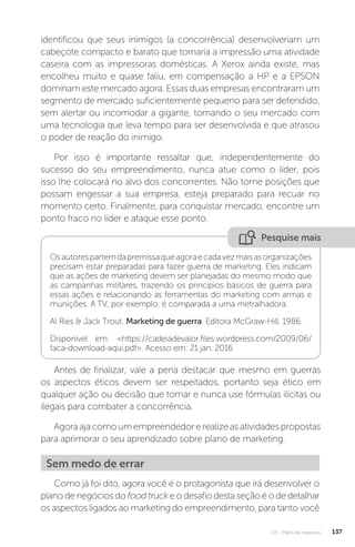 U3 - Plano de negócios 137
identificou que seus inimigos (a concorrência) desenvolveriam um
cabeçote compacto e barato que tornaria a impressão uma atividade
caseira com as impressoras domésticas. A Xerox ainda existe, mas
encolheu muito e quase faliu, em compensação a HP e a EPSON
dominam este mercado agora. Essas duas empresas encontraram um
segmento de mercado suficientemente pequeno para ser defendido,
sem alertar ou incomodar a gigante, tomando o seu mercado com
uma tecnologia que leva tempo para ser desenvolvida e que atrasou
o poder de reação do inimigo.
Por isso é importante ressaltar que, independentemente do
sucesso do seu empreendimento, nunca atue como o líder, pois
isso lhe colocará no alvo dos concorrentes. Não tome posições que
possam engessar a sua empresa, esteja preparado para recuar no
momento certo. Finalmente, para conquistar mercado, encontre um
ponto fraco no líder e ataque esse ponto.
Pesquise mais
Osautorespartemdapremissaqueagoraecadavezmaisasorganizações
precisam estar preparadas para fazer guerra de marketing. Eles indicam
que as ações de marketing devem ser planejadas do mesmo modo que
as campanhas militares, trazendo os princípios básicos de guerra para
essas ações e relacionando as ferramentas do marketing com armas e
munições. A TV, por exemplo, é comparada a uma metralhadora.
Al Ries  Jack Trout. Marketing de guerra. Editora McGraw-Hill. 1986.
Disponível em: https://cadeiadevalor.files.wordpress.com/2009/06/
faca-download-aqui.pdf. Acesso em: 21 jan. 2016
Antes de finalizar, vale a pena destacar que mesmo em guerras
os aspectos éticos devem ser respeitados, portanto seja ético em
qualquer ação ou decisão que tomar e nunca use fórmulas ilícitas ou
ilegais para combater a concorrência.
Agoraajacomoumempreendedorerealizeasatividadespropostas
para aprimorar o seu aprendizado sobre plano de marketing.
Sem medo de errar
Como já foi dito, agora você é o protagonista que irá desenvolver o
plano de negócios do food truck e o desafio desta seção é o de detalhar
os aspectos ligados ao marketing do empreendimento, para tanto você
 