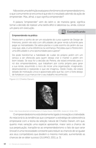 U1 - Panorama do empreendedorismo
12
Nãoexisteumadefiniçãoexataparaofenômenodoempreendedorismo,
o que comumente se encontra é que ele é o resultado advindo da ação de
empreender. Mas, afinal, o que significa empreender?
A palavra “empreender” vem do latim e, de maneira geral, significa
tomar a decisão de realizar uma tarefa difícil e laboriosa ou, ainda, colocar
um plano em execução.
Exemplificando
Empreendendo na prática
Pereira tem o sonho de ser um estudante do curso superior de Design de
Interiores, porém ele está com dificuldades de gerar renda suficiente para
pagar as mensalidades. Ele adora plantas e cuida sozinho do jardim da sua
casa que, aliás, é uma referência na vizinhança. Percebeu que o Pereira tem
uma dificuldade e uma oportunidade para superar?
Ele pode transformar a habilidade de cuidar do próprio jardim em um
serviço a ser oferecido para quem deseja criar e manter o jardim em
bom estado. Se essa for a decisão do Pereira, ele estará entrando para o
rol dos empreendedores, que trabalham por conta própria para gerar
a sua renda, assumindo o risco de iniciar uma organização, imaginando,
desenvolvendo e realizando o que ele imaginou. Deste modo, ele estará
dotado de motivação única e apaixonado pelo que faz, com o forte desejo
de fortalecer a sua marca e ter o seu trabalho reconhecido.
Figura 1.1 | Charles Darwin
Fonte: <http://www.deviantart.com/art/portrait-of-Charles-Darwin-338035586>. Acesso em: 14 dez. 2015.
Oempreendedorismoestádiretamenteligadoàinovaçãoecriatividade.
Ao relacioná-lo às tendências que comparam a estratégia de sobrevivência
empresarial com a teoria da seleção natural de Charles Darwin, em que,
quanto mais variação uma espécie apresentar, maior será a chance de
sua perpetuação, transpõe-se ao empreendedorismo o fato de que variar
(inovar) é uma necessidade constante para reduzir as chances de se igualar
aos seus competidores que dividem o mesmo mercado, aumentando as
chances de se obter sucesso (JULIANO, 2011, p. 3).
 