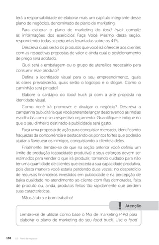 U3 - Plano de negócios
138
terá a responsabilidade de elaborar mais um capítulo integrante desse
plano de negócios, denominado de plano de marketing.
Para elaborar o plano de marketing do food truck compile
as informações dos exercícios Faça Você Mesmo dessa seção,
respondendo todas as perguntas levantadas sobre os 4 Ps.
Descreva quais serão os produtos que você irá oferecer aos clientes
com as respectivas propostas de valor e ainda qual o posicionamento
de preço será adotado.
Qual será a embalagem ou o grupo de utensílios necessário para
consumir esse produto?
Defina a identidade visual para o seu empreendimento, quais
as cores prevalecerão, quais serão o logotipo e o slogan. Como o
caminhão será pintado?
Elabore o cardápio do food truck já com a arte proposta na
identidade visual.
Como você irá promover e divulgar o negócio? Descreva a
campanha publicitária que você pretende lançar descrevendo as mídias
escolhidas com o seu respectivo orçamento. Quantifique e indique no
que o seu dinheiro destinado à publicidade será gasto.
Faça uma proposta de ação para conquistar mercado, identificando
fraquezas da concorrência e destacando os pontos fortes que poderão
ajudar a flanquear os inimigos, conquistando a clientela deles.
Finalmente, lembre-se de que na seção anterior você definiu um
limite de produção (capacidade produtiva) e seus esforços devem ser
estimados para vender o que irá produzir, tomando cuidado para não
ter uma quantidade de clientes que exceda a sua capacidade produtiva,
pois desta maneira você estaria perdendo duas vezes: no desperdício
de recursos financeiros investidos em publicidade e na percepção de
baixa qualidade no atendimento ao cliente com filas demoradas, falta
de produto ou, ainda, produtos feitos tão rapidamente que perdem
suas características.
Mãos à obra e bom trabalho!
Atenção
Lembre-se de utilizar como base o Mix de marketing (4Ps) para
elaborar o plano de marketing do seu food truck. Use o food
 
