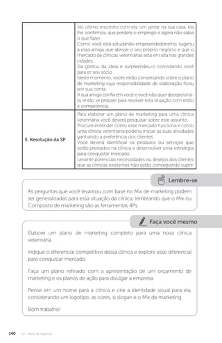 U3 - Plano de negócios
140
No último encontro com ela, um jantar na sua casa, ela
lhe confirmou que perdera o emprego e agora não sabia
o que fazer.
Como você está estudando empreendedorismo, sugeriu
a essa amiga que abrisse o seu próprio negócio e que o
mercado de clínicas veterinárias está em alta nas grandes
cidades.
Ela gostou da ideia e surpreendeu-o convidando você
para er seu sócio.
Neste momento, vocês estão conversando sobre o plano
de marketing cuja responsabilidade de elaboração ficou
por sua conta.
A sua amiga confia em você e você não quer decepcioná-
la, então se prepare para resolver esta situação com estilo
e competência.
5. Resolução da SP
Para elaborar um plano de marketing para uma clínica
veterinária você deverá pesquisar sobre este assunto.
Procure entender como esse mercado funciona e como
uma clínica veterinária poderia iniciar as suas atividades
ganhando a preferência dos clientes.
Você deverá identificar os produtos ou serviços que
serão prestados na clínica e desenvolver uma estratégia
para conquistar mercado.
Levante potenciais necessidades ou desejos dos clientes
que as clínicas existentes não estão conseguindo suprir.
Lembre-se
As perguntas que você levantou com base no Mix de marketing podem
ser generalizadas para essa situação da clínica, lembrando que o Mix ou
Composto de marketing são as ferramentas 4Ps.
Faça você mesmo
Elabore um plano de marketing completo para uma nova clínica
veterinária.
Indique o diferencial competitivo dessa clínica e explore esse diferencial
para conquistar mercado.
Faça um plano refinado com a apresentação de um orçamento de
marketing e os planos de ação para divulgar a empresa.
Pense em um nome para a clínica e crie a identidade visual para ela,
considerando um logotipo, as cores, o slogan e o Mix de marketing.
Bom trabalho!
 