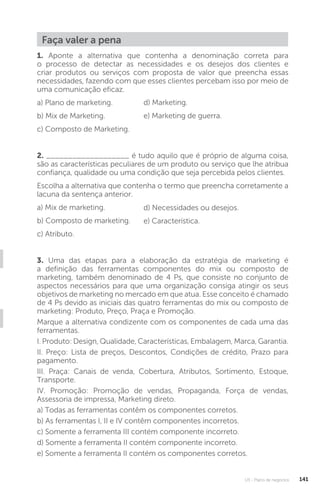 U3 - Plano de negócios 141
1. Aponte a alternativa que contenha a denominação correta para
o processo de detectar as necessidades e os desejos dos clientes e
criar produtos ou serviços com proposta de valor que preencha essas
necessidades, fazendo com que esses clientes percebam isso por meio de
uma comunicação eficaz.
a) Plano de marketing.
b) Mix de Marketing.
c) Composto de Marketing.
2. ___________________ é tudo aquilo que é próprio de alguma coisa,
são as características peculiares de um produto ou serviço que lhe atribua
confiança, qualidade ou uma condição que seja percebida pelos clientes.
Escolha a alternativa que contenha o termo que preencha corretamente a
lacuna da sentença anterior.
a) Mix de marketing.
b) Composto de marketing.
c) Atributo.
3. Uma das etapas para a elaboração da estratégia de marketing é
a definição das ferramentas componentes do mix ou composto de
marketing, também denominado de 4 Ps, que consiste no conjunto de
aspectos necessários para que uma organização consiga atingir os seus
objetivos de marketing no mercado em que atua. Esse conceito é chamado
de 4 Ps devido as iniciais das quatro ferramentas do mix ou composto de
marketing: Produto, Preço, Praça e Promoção.
Marque a alternativa condizente com os componentes de cada uma das
ferramentas.
I. Produto: Design, Qualidade, Características, Embalagem, Marca, Garantia.
II. Preço: Lista de preços, Descontos, Condições de crédito, Prazo para
pagamento.
III. Praça: Canais de venda, Cobertura, Atributos, Sortimento, Estoque,
Transporte.
IV. Promoção: Promoção de vendas, Propaganda, Força de vendas,
Assessoria de impressa, Marketing direto.
a) Todas as ferramentas contêm os componentes corretos.
b) As ferramentas I, II e IV contêm componentes incorretos.
c) Somente a ferramenta III contém componente incorreto.
d) Somente a ferramenta II contém componente incorreto.
e) Somente a ferramenta II contém os componentes corretos.
d) Marketing.
e) Marketing de guerra.
d) Necessidades ou desejos.
e) Característica.
Faça valer a pena
 
