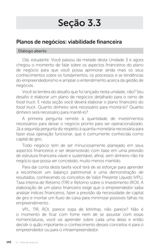 U3 - Plano de negócios
142
Seção 3.3
Planos de negócios: viabilidade financeira
Diálogo aberto
Olá, estudante. Você passou da metade desta Unidade 3 e agora
chegou o momento de falar sobre os aspectos financeiros do plano
de negócio para que você possa aprimorar ainda mais os seus
conhecimentos sobre os fundamentos, os processos e as tendências
do empreendedorismo e ampliar o entendimento acerca da gestão de
negócios.
Você se lembra do desafio que foi lançado nesta unidade, não? Seu
desafio é elaborar um plano de negócios detalhado para o ramo de
food truck. E nesta seção você deverá elaborar o plano financeiro do
food truck. Quanto dinheiro será necessário para montá-lo? Quanto
dinheiro será necessário para mantê-lo?
A primeira pergunta remete à quantidade de investimentos
necessários para deixar o negócio pronto para ser operacionalizado.
Já a segunda pergunta diz respeito à quantia monetária necessária para
fazer essa operação funcionar, que é comumente conhecida como
capital de giro.
Todo negócio tem de ser minuciosamente planejado em seus
aspectos financeiros e ser desenvolvido com base em uma previsão
de estrutura financeira viável e sustentável, afinal, sem dinheiro não há
negócio que possa ser concebido, muito menos mantido.
Para dar conta desta tarefa você terá de se esforçar para aprender
a reconhecer um balanço patrimonial e uma demonstração de
resultados, conhecendo os conceitos de Valor Presente Líquido (VPL),
Taxa Interna de Retorno (TIR) e Retorno sobre o Investimento (ROI). A
elaboração de um plano financeiro exige que o empreendedor saiba
analisar índices financeiros, fazer a previsão da necessidade de capital
de giro e montar um fluxo de caixa para minimizar possíveis falhas no
empreendimento.
VPL, TIR, ROI, parece sopa de letrinhas, não parece? Não é
o momento de ficar com fome nem de se assustar com essas
nomenclaturas, você vai aprender sobre cada uma delas e então
decidir o quão importante o conhecimento desses conceitos é para o
empreendedor ou para o intraempreendedor.
 