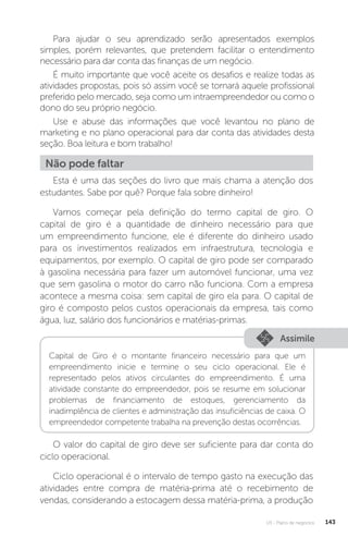 U3 - Plano de negócios 143
Para ajudar o seu aprendizado serão apresentados exemplos
simples, porém relevantes, que pretendem facilitar o entendimento
necessário para dar conta das finanças de um negócio.
É muito importante que você aceite os desafios e realize todas as
atividades propostas, pois só assim você se tornará aquele profissional
preferido pelo mercado, seja como um intraempreendedor ou como o
dono do seu próprio negócio.
Use e abuse das informações que você levantou no plano de
marketing e no plano operacional para dar conta das atividades desta
seção. Boa leitura e bom trabalho!
Não pode faltar
Esta é uma das seções do livro que mais chama a atenção dos
estudantes. Sabe por quê? Porque fala sobre dinheiro!
Vamos começar pela definição do termo capital de giro. O
capital de giro é a quantidade de dinheiro necessário para que
um empreendimento funcione, ele é diferente do dinheiro usado
para os investimentos realizados em infraestrutura, tecnologia e
equipamentos, por exemplo. O capital de giro pode ser comparado
à gasolina necessária para fazer um automóvel funcionar, uma vez
que sem gasolina o motor do carro não funciona. Com a empresa
acontece a mesma coisa: sem capital de giro ela para. O capital de
giro é composto pelos custos operacionais da empresa, tais como
água, luz, salário dos funcionários e matérias-primas.
Assimile
Capital de Giro é o montante financeiro necessário para que um
empreendimento inicie e termine o seu ciclo operacional. Ele é
representado pelos ativos circulantes do empreendimento. É uma
atividade constante do empreendedor, pois se resume em solucionar
problemas de financiamento de estoques, gerenciamento da
inadimplência de clientes e administração das insuficiências de caixa. O
empreendedor competente trabalha na prevenção destas ocorrências.
O valor do capital de giro deve ser suficiente para dar conta do
ciclo operacional.
Ciclo operacional é o intervalo de tempo gasto na execução das
atividades entre compra de matéria-prima até o recebimento de
vendas, considerando a estocagem dessa matéria-prima, a produção
 