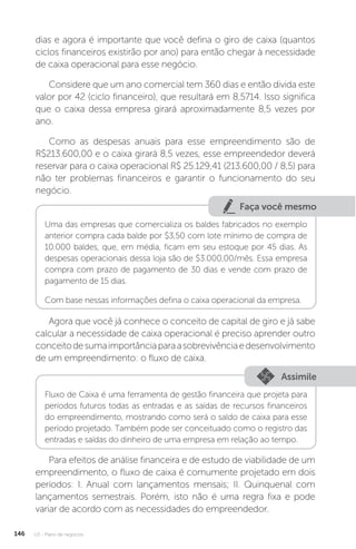U3 - Plano de negócios
146
dias e agora é importante que você defina o giro de caixa (quantos
ciclos financeiros existirão por ano) para então chegar à necessidade
de caixa operacional para esse negócio.
Considere que um ano comercial tem 360 dias e então divida este
valor por 42 (ciclo financeiro), que resultará em 8,5714. Isso significa
que o caixa dessa empresa girará aproximadamente 8,5 vezes por
ano.
Como as despesas anuais para esse empreendimento são de
R$213.600,00 e o caixa girará 8,5 vezes, esse empreendedor deverá
reservar para o caixa operacional R$ 25.129,41 (213.600,00 / 8,5) para
não ter problemas financeiros e garantir o funcionamento do seu
negócio.
Faça você mesmo
Uma das empresas que comercializa os baldes fabricados no exemplo
anterior compra cada balde por $3,50 com lote mínimo de compra de
10.000 baldes, que, em média, ficam em seu estoque por 45 dias. As
despesas operacionais dessa loja são de $3.000,00/mês. Essa empresa
compra com prazo de pagamento de 30 dias e vende com prazo de
pagamento de 15 dias.
Com base nessas informações defina o caixa operacional da empresa.
Agora que você já conhece o conceito de capital de giro e já sabe
calcular a necessidade de caixa operacional é preciso aprender outro
conceitodesumaimportânciaparaasobrevivênciaedesenvolvimento
de um empreendimento: o fluxo de caixa.
Assimile
Fluxo de Caixa é uma ferramenta de gestão financeira que projeta para
períodos futuros todas as entradas e as saídas de recursos financeiros
do empreendimento, mostrando como será o saldo de caixa para esse
período projetado. Também pode ser conceituado como o registro das
entradas e saídas do dinheiro de uma empresa em relação ao tempo.
Para efeitos de análise financeira e de estudo de viabilidade de um
empreendimento, o fluxo de caixa é comumente projetado em dois
períodos: I. Anual com lançamentos mensais; II. Quinquenal com
lançamentos semestrais. Porém, isto não é uma regra fixa e pode
variar de acordo com as necessidades do empreendedor.
 