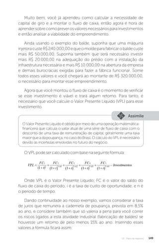 U3 - Plano de negócios 149
Muito bem, você já aprendeu como calcular a necessidade de
capital de giro e a montar o fluxo de caixa, então agora é hora de
aprendersobrecomopreverosvaloresnecessáriosparainvestimentos
e então analisar a viabilidade do empreendimento.
Ainda usando o exemplo do balde, suponha que uma máquina
injetoracusteR$240.000,00equeomoldeparafabricarobaldecuste
mais R$ 50.000,00. Suponha também que será necessário investir
mais R$ 20.000,00 na adequação do prédio com a instalação da
infraestrutura necessária e mais R$ 10.000,00 na abertura da empresa
e demais burocracias exigidas para fazer a fábrica funcionar. Some
todos esses valores e você chegará ao montante de R$ 320.000,00,
o necessário para montar esse empreendimento.
Agora que você montou o fluxo de caixa é o momento de verificar
se esse investimento é viável e trará algum retorno. Para tanto, é
necessário que você calcule o Valor Presente Líquido (VPL) para esse
investimento.
Assimile
OValorPresenteLíquidoéobtidopormeiodeumaoperaçãomatemática-
financeira que calcula o valor atual de uma série de fluxo de caixa com o
desconto de uma taxa de remuneração de capital, geralmente uma taxa
maior que a da poupança, no caso do Brasil. O cálculo do VPL é necessário
devido às incertezas envolvidas no futuro do negócio.
OVPLpodesercalculadocombasenaseguintefórmula:
Onde VPL é o Valor Presente Líquido; FC é o valor do saldo do
fluxo de caixa do período; i é a taxa de custo de oportunidade; e n é
o período de tempo.
Dando continuidade ao nosso exemplo, vamos considerar a taxa
de juros que remunera a caderneta de poupança, prevista em 8,5%
ao ano, e considere também que só valeria a pena para você correr
os riscos ligados a esta atividade industrial (fabricação de baldes) se
houvesse um retorno de pelo menos 15% ao ano. Inserindo esses
valores a fórmula ficará assim:
 