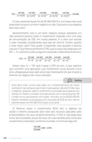 U3 - Plano de negócios
150
O valor presente líquido foi de R$ 180.409,71 e com base nele você
pode dizer se esse é um bom negócio ou não. Qual seria a sua resposta
para esse caso?
Aparentemente esse é um bom negócio porque apresenta um
valor presente positivo sobre o investimento realizado com uma taxa
de remuneração de 15%, em outras palavras, é o valor que excede
o valor investido considerando essa taxa de retorno. Porém, quanto
a mais nesse caso? Para ajudar a responder essa questão é preciso
calcular a Taxa Interna de Retorno (TIR), que é a taxa calculada para um
VPL = 0, conforme ilustra a seguinte expressão matemática-financeira:
Nesse caso, X = TIR, que é igual a 37% ao ano, o que significa
que somente uma aplicação cujo rendimento anual durante cinco
anos ultrapassasse esse valor seria mais interessante do que investir o
dinheiro no negócio do nosso exemplo.
Reflita
Você deve estar curioso para saber se o empreendimento do nosso
exemplo é mais vantajoso que investir na poupança, não está? Então, faça
o seguinte: pesquise sobre o rendimento acumulado da poupança nos
últimos 12 meses e compare esse percentual com o percentual da TIR
e então tire as suas próprias conclusões. Uma dica, se os R$320.000,00
fossem investidos na poupança com uma taxa de 8,5% ao ano, eles se
transformariam em R$ 481.170,14 após cinco anos.
O Retorno sobre o investimento (ROI) tem o objetivo de
avaliar o retorno produzido pelo total dos recursos aplicados pelo
empreendedor nos seus empreendimentos. O ROI é calculado pela
soma dos resultados anuais do fluxo de caixa dividido pela soma dos
investimentos realizados conforme ilustrado na fórmula seguinte:
 