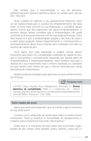 U3 - Plano de negócios 153
Vale lembrar que é recomendável o uso de aplicativo,
preferencialmente planilha eletrônica (excel ou similar) para calcular
VPL, TIR e ROI.
Muito cuidado ao elaborar o seu planejamento financeiro, além
de ser imprescindível para o sucesso do empreendimento, ele deve
evitar os erros mais comuns na sua elaboração e considerar alguns
fatores críticos que são esquecidos por alguns empreendedores. O
primeiro desses fatores considera que o empreendedor não pode
confundir as finanças da empresa com as suas próprias finanças. Outro
fator essencial é que o empreendedor projete o seu fluxo de caixa e
a partir dessa projeção realize frequentemente o monitoramento e
acompanhamento desse fluxo, evitando assim surpresas com falta ou
excesso de capital de giro.
Você agora está mais preparado e poderá montar planos
financeiros que levem em consideração a previsão do capital de giro,
que é comumente e erroneamente esquecido por grande parte de
empreendedores e intraempreendedores. Você também está apto a
analisar se o seu investimento trará o retorno esperado e a comparar
se esse retorno está melhor do que o retorno oferecido por outras
alternativas de investimentos.
Realize as demais atividades para aprimorar os seus conhecimentos
em finanças.
Pesquise mais
LUCION, Carlos Eduardo Rosa. Planejamento financeiro. In: Revista
eletrônica de contabilidade, 2005. v. 1. Disponível em: http://
cascavel.cpd.ufsm.br/revistas/ojs-2.2.2/index.php/contabilidade/article/
view/142/3955. Acesso em: 3 fev. 2016.
Sem medo de errar
Agora que você está preparado, que tal montar o plano financeiro
do seu food truck?
Comece com a atribuição de valores para todos os investimentos
necessários. Você já levantou a necessidade de equipamentos e
materiais para o food truck funcionar, não levantou?
Então esse é o momento de listar todos eles (caminhão, fogão,
botijão de gás, chapa, coifa, panelas, pratos, talheres, copos etc.) e
 
