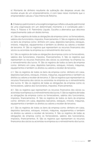 U3 - Plano de negócios 157
e) Montante de dinheiro resultante da subtração das despesas anuais das
receitas anuais de um empreendimento, é com base nesse montante que o
empreendedor calcula a Taxa Interna de Retorno.
2. O balanço patrimonial é uma exigência legal que reflete a situação patrimonial
de uma organização em um determinado momento e é constituído pelo I.
Ativo, II. Passivo e III. Patrimônio Líquido. Escolha a alternativa que descreva
respectivamente cada um destes termos.
a) I. São os registros de todas as obrigações da empresa como: os fornecedores,
salários dos funcionários, impostos, financiamentos. II. São os registros de todos
os bens da empresa como: dinheiro em caixa, depósitos bancários, estoques,
imóveis, máquinas, equipamentos e também os direitos ou valores a receber
de terceiros. III. São os registros que representam os recursos financeiros dos
sócios ou acionistas na empresa ou o reinvestimento dos lucros.
b) I. São os registros de todas as obrigações da empresa como os fornecedores,
salários dos funcionários, impostos, financiamentos. II. São os registros que
representam os recursos financeiros dos sócios ou acionistas na empresa ou
o reinvestimento dos lucros. III. São os registros de todos os bens da empresa
como: dinheiro em caixa, depósitos bancários, estoques, imóveis, máquinas,
equipamentos e também os direitos ou valores a receber de terceiros.
c) I. São os registros de todos os bens da empresa como: dinheiro em caixa,
depósitos bancários, estoques, imóveis, máquinas, equipamentos e também os
direitos ou valores a receber de terceiros. II. São os registros que representam os
recursos financeiros dos sócios ou acionistas na empresa ou o reinvestimento
dos lucros. III. São os registros de todas as obrigações da empresa como os
fornecedores, salários dos funcionários, impostos, financiamentos.
d) I. São os registros que representam os recursos financeiros dos sócios ou
acionistasnaempresaouoreinvestimentodoslucros.II.Sãoosregistrosdetodas
as obrigações da empresa como os fornecedores, salários dos funcionários,
impostos, financiamentos. III. São os registros de todos os bens da empresa
como: dinheiro em caixa, depósitos bancários, estoques, imóveis, máquinas,
equipamentos e também os direitos ou valores a receber de terceiros.
e) I. São os registros de todos os bens da empresa como: dinheiro em caixa,
depósitos bancários, estoques, imóveis, máquinas, equipamentos e também
os direitos ou valores a receber de terceiros. II. São os registros de todas as
obrigações da empresa como os fornecedores, salários dos funcionários,
impostos, financiamentos. III. São os registros que representam os recursos
financeiros dos sócios ou acionistas na empresa ou o reinvestimento dos lucros.
 