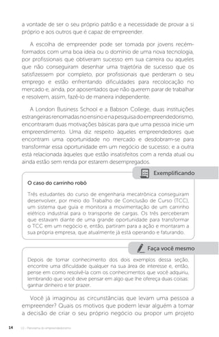 U1 - Panorama do empreendedorismo
14
a vontade de ser o seu próprio patrão e a necessidade de provar a si
próprio e aos outros que é capaz de empreender.
A escolha de empreender pode ser tomada por jovens recém-
formados com uma boa ideia ou o domínio de uma nova tecnologia,
por profissionais que obtiveram sucesso em sua carreira ou aqueles
que não conseguiram desenhar uma trajetória de sucesso que os
satisfizessem por completo, por profissionais que perderam o seu
emprego e estão enfrentando dificuldades para recolocação no
mercado e, ainda, por aposentados que não querem parar de trabalhar
e resolvem, assim, fazê-lo de maneira independente.
A London Business School e a Babson College, duas instituições
estrangeirasrenomadasnoensinoenapesquisadoempreendedorismo,
encontraram duas motivações básicas para que uma pessoa inicie um
empreendimento. Uma diz respeito àqueles empreendedores que
encontram uma oportunidade no mercado e desdobram-se para
transformar essa oportunidade em um negócio de sucesso; e a outra
está relacionada àqueles que estão insatisfeitos com a renda atual ou
ainda estão sem renda por estarem desempregados.
Exemplificando
O caso do carrinho robô
Três estudantes do curso de engenharia mecatrônica conseguiram
desenvolver, por meio do Trabalho de Conclusão de Curso (TCC),
um sistema que guia e monitora a movimentação de um carrinho
elétrico industrial para o transporte de cargas. Os três perceberam
que estavam diante de uma grande oportunidade para transformar
o TCC em um negócio e, então, partiram para a ação e montaram a
sua própria empresa, que atualmente já está operando e faturando.
Faça você mesmo
Depois de tomar conhecimento dos dois exemplos dessa seção,
encontre uma dificuldade qualquer na sua área de interesse e, então,
pense em como resolvê-la com os conhecimentos que você adquiriu,
lembrando que você deve pensar em algo que lhe ofereça duas coisas:
ganhar dinheiro e ter prazer.
Você já imaginou as circunstâncias que levam uma pessoa a
empreender? Quais os motivos que podem levar alguém a tomar
a decisão de criar o seu próprio negócio ou propor um projeto
 