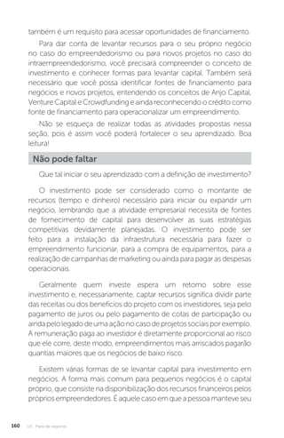 U3 - Plano de negócios
160
também é um requisito para acessar oportunidades de financiamento.
Para dar conta de levantar recursos para o seu próprio negócio
no caso do empreendedorismo ou para novos projetos no caso do
intraempreendedorismo, você precisará compreender o conceito de
investimento e conhecer formas para levantar capital. Também será
necessário que você possa identificar fontes de financiamento para
negócios e novos projetos, entendendo os conceitos de Anjo Capital,
VentureCapitaleCrowdfunding eainda reconhecendoocréditocomo
fonte de financiamento para operacionalizar um empreendimento.
Não se esqueça de realizar todas as atividades propostas nessa
seção, pois é assim você poderá fortalecer o seu aprendizado. Boa
leitura!
Não pode faltar
Que tal iniciar o seu aprendizado com a definição de investimento?
O investimento pode ser considerado como o montante de
recursos (tempo e dinheiro) necessário para iniciar ou expandir um
negócio, lembrando que a atividade empresarial necessita de fontes
de fornecimento de capital para desenvolver as suas estratégias
competitivas devidamente planejadas. O investimento pode ser
feito para a instalação da infraestrutura necessária para fazer o
empreendimento funcionar, para a compra de equipamentos, para a
realização de campanhas de marketing ou ainda para pagar as despesas
operacionais.
Geralmente quem investe espera um retorno sobre esse
investimento e, necessariamente, captar recursos significa dividir parte
das receitas ou dos benefícios do projeto com os investidores, seja pelo
pagamento de juros ou pelo pagamento de cotas de participação ou
aindapelolegadodeumaaçãonocasodeprojetossociaisporexemplo.
A remuneração paga ao investidor é diretamente proporcional ao risco
que ele corre, deste modo, empreendimentos mais arriscados pagarão
quantias maiores que os negócios de baixo risco.
Existem várias formas de se levantar capital para investimento em
negócios. A forma mais comum para pequenos negócios é o capital
próprio, que consiste na disponibilização dos recursos financeiros pelos
própriosempreendedores.Éaquelecasoemqueapessoamanteveseu
 