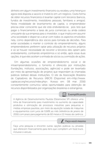 U3 - Plano de negócios 161
dinheiro em algum investimento financeiro ou recebeu uma herança e
agora está disposta a sacá-lo e investi-lo em um negócio. Outra forma
de obter recursos financeiros é levantar capital com terceiros (bancos,
fundos de investimento, investidores pessoais, familiares e amigos).
Nesta modalidade de levantamento de capital, o empreendedor
precisa estar consciente que ele está endividando-se, pois terá que
pagar o financiamento a taxas de juros comerciais ou ainda cederá
uma parte da sua empresa para o investidor, o que implica em assumir
uma sociedade e dispor-se a arcar com todos os aspectos envolvidos
nela, como dependência dos sócios para tomada de decisões. Para
evitar sociedades e manter o controle do empreendimento, alguns
empreendedores preferem optar pela utilização de recursos próprios
e só se houver necessidade de recorrer a terceiros eles optam pelo
endividamento, contraindo empréstimos e só então, após essas duas
opções, é que eles aceitam a entrada de sócios ou a emissão de ações.
Em algumas ocasiões de empreendedorismo social e de
intraempreendedorismo, o fomento é oferecido por instituições
(fundações, institutos, associações, agências) e pode ser levantado
por meio da apresentação de projetos que respondam às chamadas
públicas (editais) dessas instituições. O site da Associação Brasileira
de Captadores de Recursos (ABCR) (Disponível em:http://www.
captacao.org/recursos/index.php. Acesso em: 08 mar. 2016)
constantemente comunica várias oportunidades para obtenção de
recursos disponibilizados por organizações brasileiras e estrangeiras.
Exemplificando
A Agência de Desenvolvimento Paulista (Desenvolve SP) oferece uma
linha de financiamento para investimento no aumento da capacidade
produtiva e otimização de processos industriais para pequenas e
médias empresas paulistas, por meio da aquisição isolada de máquinas
e equipamentos com juros de 0,68% ao mês (referência de janeiro de
2016) com prazo para pagamento de 60 meses e 12 meses de carência.
Faça você mesmo
Faça uma pesquisa e encontre outras opções públicas ou privadas
que oferecem financiamento para itens que compõem um food truck,
inclusive o veículo.
 