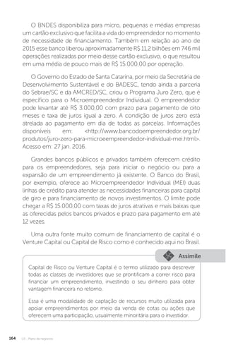U3 - Plano de negócios
164
O BNDES disponibiliza para micro, pequenas e médias empresas
um cartão exclusivo que facilita a vida do empreendedor no momento
de necessidade de financiamento. Também em relação ao ano de
2015 esse banco liberou aproximadamente R$ 11,2 bilhões em 746 mil
operações realizadas por meio desse cartão exclusivo, o que resultou
em uma média de pouco mais de R$ 15.000,00 por operação.
O Governo do Estado de Santa Catarina, por meio da Secretária de
Desenvolvimento Sustentável e do BADESC, tendo ainda a parceria
do Sebrae/SC e da AMCRED/SC, criou o Programa Juro Zero, que é
específico para o Microempreendedor Individual. O empreendedor
pode levantar até R$ 3.000,00 com prazo para pagamento de oito
meses e taxa de juros igual a zero. A condição de juros zero está
atrelada ao pagamento em dia de todas as parcelas. Informações
disponíveis em: http://www.bancodoempreendedor.org.br/
produtos/juro-zero-para-microeempreendedor-individual-mei.html.
Acesso em: 27 jan. 2016.
Grandes bancos públicos e privados também oferecem crédito
para os empreendedores, seja para iniciar o negócio ou para a
expansão de um empreendimento já existente. O Banco do Brasil,
por exemplo, oferece ao Microempreendedor Individual (MEI) duas
linhas de crédito para atender as necessidades financeiras para capital
de giro e para financiamento de novos investimentos. O limite pode
chegar a R$ 15.000,00 com taxas de juros atrativas e mais baixas que
as oferecidas pelos bancos privados e prazo para pagamento em até
12 vezes.
Uma outra fonte muito comum de financiamento de capital é o
Venture Capital ou Capital de Risco como é conhecido aqui no Brasil.
Assimile
Capital de Risco ou Venture Capital é o termo utilizado para descrever
todas as classes de investidores que se prontificam a correr risco para
financiar um empreendimento, investindo o seu dinheiro para obter
vantagem financeira no retorno.
Essa é uma modalidade de captação de recursos muito utilizada para
apoiar empreendimentos por meio da venda de cotas ou ações que
oferecem uma participação, usualmente minoritária para o investidor.
 