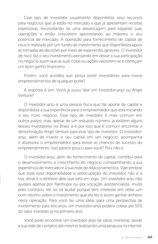 U3 - Plano de negócios 165
Esse tipo de investidor usualmente disponibiliza seus recursos
para negócios que já estão no mercado e que já apresentam receitas
expressivas, necessitando de uma alavancagem para expandir suas
operações e então crescerem aproveitando ao máximo o seu
potencial de mercado. A operação para fornecimento de capital de
risco é realizada por um fundo de investimento que disponibiliza apoio
às tomadas de decisões por meio de experientes gestores. O investidor
de risco faz o seu investimento pensando em deixar a sua participação
no negócio assim que as suas cotas ou ações valorizem-se e ofereçam
um bom ganho financeiro.
Porém, você acredita que possa existir investidores para novos
empreendimentos de qualquer porte?
A resposta é sim. Você já ouviu falar em investidor-anjo ou Angel
Venture?
O investidor-anjo é uma pessoa física que faz aporte de capital e
disponibiliza a sua experiência para o empreendedor que está iniciando
o seu novo negócio. Esse tipo de investidor é mais comum em
outros países, mas, apesar de um reduzido número, já existem alguns
desses investidores no Brasil, e é por isso que é comum encontrar a
denominação Angel Venture para esse tipo de investidor. O investidor-
anjo, além de investir o seu capital em um negócio, acompanha
e assessora o empreendedor para elevar as chances de sucesso do
empreendimento. Isso parece pouco para você? Pois não é.
O investidor-anjo, além do fornecimento de capital, contribui para
o desenvolvimento e crescimento do negócio compartilhando a sua
experiência de mercado e a sua rede de relacionamentos. Vale lembrar
que toda essa disponibilidade e preocupação do investidor não é à
toa, afinal é o dinheiro dele que está em jogo. Um investidor-anjo não
ajudará apenas por filantropia ou por vocação assistencialista, muito
pelo contrário, ele só irá ajudar porque tem interesse em obter um
bom retorno sobre o investimento que ele fez e assim ganhar dinheiro
nesta operação. Para você ter uma ideia, para uma perspectiva de
investimento para seis anos, um investidor-anjo poderá cobrar até 50%
do valor investido já no primeiro ano.
Você pode encontrar um investidor-anjo de várias maneiras, desde
a sua rede de contatos até mesmo realizando uma pesquisa na internet.
 