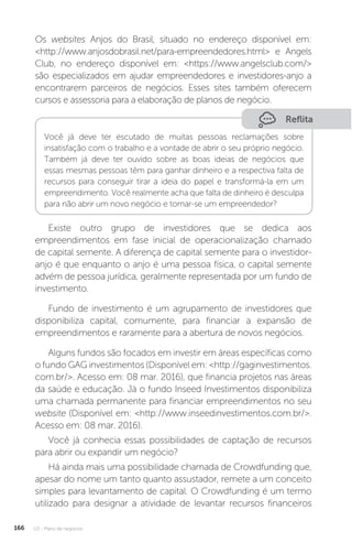 U3 - Plano de negócios
166
Os websites Anjos do Brasil, situado no endereço disponível em:
http://www.anjosdobrasil.net/para-empreendedores.html e Angels
Club, no endereço disponível em: https://www.angelsclub.com/
são especializados em ajudar empreendedores e investidores-anjo a
encontrarem parceiros de negócios. Esses sites também oferecem
cursos e assessoria para a elaboração de planos de negócio.
Reflita
Você já deve ter escutado de muitas pessoas reclamações sobre
insatisfação com o trabalho e a vontade de abrir o seu próprio negócio.
Também já deve ter ouvido sobre as boas ideias de negócios que
essas mesmas pessoas têm para ganhar dinheiro e a respectiva falta de
recursos para conseguir tirar a ideia do papel e transformá-la em um
empreendimento. Você realmente acha que falta de dinheiro é desculpa
para não abrir um novo negócio e tornar-se um empreendedor?
Existe outro grupo de investidores que se dedica aos
empreendimentos em fase inicial de operacionalização chamado
de capital semente. A diferença de capital semente para o investidor-
anjo é que enquanto o anjo é uma pessoa física, o capital semente
advém de pessoa jurídica, geralmente representada por um fundo de
investimento.
Fundo de investimento é um agrupamento de investidores que
disponibiliza capital, comumente, para financiar a expansão de
empreendimentos e raramente para a abertura de novos negócios.
Alguns fundos são focados em investir em áreas específicas como
o fundo GAG investimentos (Disponível em: http://gaginvestimentos.
com.br/. Acesso em: 08 mar. 2016), que financia projetos nas áreas
da saúde e educação. Já o fundo Inseed Investimentos disponibiliza
uma chamada permanente para financiar empreendimentos no seu
website (Disponível em: http://www.inseedinvestimentos.com.br/.
Acesso em: 08 mar. 2016).
Você já conhecia essas possibilidades de captação de recursos
para abrir ou expandir um negócio?
Há ainda mais uma possibilidade chamada de Crowdfunding que,
apesar do nome um tanto quanto assustador, remete a um conceito
simples para levantamento de capital. O Crowdfunding é um termo
utilizado para designar a atividade de levantar recursos financeiros
 