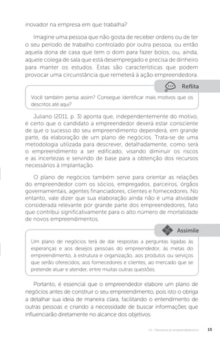 U1 - Panorama do empreendedorismo 15
inovador na empresa em que trabalha?
Imagine uma pessoa que não gosta de receber ordens ou de ter
o seu período de trabalho controlado por outra pessoa, ou então
aquela dona de casa que tem o dom para fazer bolos, ou, ainda,
aquele colega de sala que está desempregado e precisa de dinheiro
para manter os estudos. Estas são características que podem
provocar uma circunstância que remeterá à ação empreendedora.
Reflita
Você também pensa assim? Consegue identificar mais motivos que os
descritos até aqui?
Juliano (2011, p. 3) aponta que, independentemente do motivo,
é certo que o candidato a empreendedor deverá estar consciente
de que o sucesso do seu empreendimento dependerá, em grande
parte, da elaboração de um plano de negócios. Trata-se de uma
metodologia utilizada para descrever, detalhadamente, como será
o empreendimento a ser edificado, visando diminuir os riscos
e as incertezas e servindo de base para a obtenção dos recursos
necessários à implantação.
O plano de negócios também serve para orientar as relações
do empreendedor com os sócios, empregados, parceiros, órgãos
governamentais, agentes financiadores, clientes e fornecedores. No
entanto, vale dizer que sua elaboração ainda não é uma atividade
considerada relevante por grande parte dos empreendedores, fato
que contribui significativamente para o alto número de mortalidade
de novos empreendimentos.
Assimile
Um plano de negócios terá de dar respostas a perguntas ligadas às
esperanças e aos desejos pessoais do empreendedor, às metas do
empreendimento, à estrutura e organização, aos produtos ou serviços
que serão oferecidos, aos fornecedores e clientes, ao mercado que se
pretende atuar e atender, entre muitas outras questões.
Portanto, é essencial que o empreendedor elabore um plano de
negócios antes de construir o seu empreendimento, pois isto o obriga
a detalhar sua ideia de maneira clara, facilitando o entendimento de
outras pessoas e criando a necessidade de buscar informações que
influenciarão diretamente no alcance dos objetivos.
 