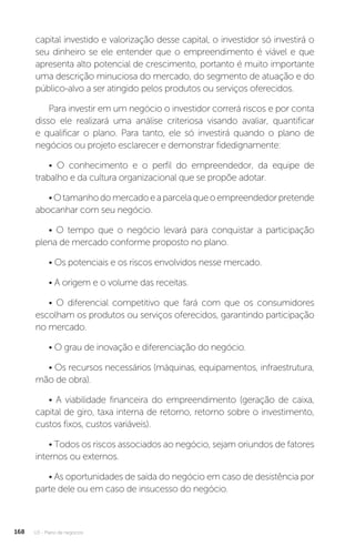 U3 - Plano de negócios
168
capital investido e valorização desse capital, o investidor só investirá o
seu dinheiro se ele entender que o empreendimento é viável e que
apresenta alto potencial de crescimento, portanto é muito importante
uma descrição minuciosa do mercado, do segmento de atuação e do
público-alvo a ser atingido pelos produtos ou serviços oferecidos.
Para investir em um negócio o investidor correrá riscos e por conta
disso ele realizará uma análise criteriosa visando avaliar, quantificar
e qualificar o plano. Para tanto, ele só investirá quando o plano de
negócios ou projeto esclarecer e demonstrar fidedignamente:
• O conhecimento e o perfil do empreendedor, da equipe de
trabalho e da cultura organizacional que se propõe adotar.
•Otamanhodomercadoeaparcelaqueoempreendedorpretende
abocanhar com seu negócio.
• O tempo que o negócio levará para conquistar a participação
plena de mercado conforme proposto no plano.
• Os potenciais e os riscos envolvidos nesse mercado.
• A origem e o volume das receitas.
• O diferencial competitivo que fará com que os consumidores
escolham os produtos ou serviços oferecidos, garantindo participação
no mercado.
• O grau de inovação e diferenciação do negócio.
• Os recursos necessários (máquinas, equipamentos, infraestrutura,
mão de obra).
• A viabilidade financeira do empreendimento (geração de caixa,
capital de giro, taxa interna de retorno, retorno sobre o investimento,
custos fixos, custos variáveis).
• Todos os riscos associados ao negócio, sejam oriundos de fatores
internos ou externos.
• As oportunidades de saída do negócio em caso de desistência por
parte dele ou em caso de insucesso do negócio.
 