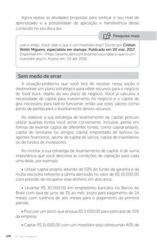 U3 - Plano de negócios
170
Agora realize as atividades propostas para verificar o seu nível de
aprendizado e a possibilidade de aplicação e transferência desse
conteúdo no seu dia a dia.
Pesquise mais
Leia o artigo: Você sabe o que é um investidor-anjo? Escrito por Cristian
Welsh Miguens, especialista em startups. Publicado em 20 mar. 2017.
Disponível em: https://exame.abril.com.br/pme/voce-sabe-o-que-e-um-
investidor-anjo/. Acesso em: 05 abr. 2018.
Sem medo de errar
A situação-problema que você terá de resolver nessa seção é
desenvolver um plano estratégico para obter recursos para o negócio
de food truck, objeto do seu plano de negócio. Você já calculou a
necessidade de capital para investimento no negócio e o capital de
giro necessário para fazê-lo funcionar, então use estes valores como
ponto de partida para o levantamento desses recursos.
Ao elaborar a sua estratégia de levantamento de capital, procure
utilizar quantas fontes você achar conveniente, inclusive, pense em
formas de levantar capital de diferentes fontes, como capital próprio,
capital de familiares ou amigos, capital emprestado de bancos ou
agentes financeiros, aporte de capital de sócios, capital de investidores
ou de fundos de investidores.
Ao montar a sua estratégia de levantamento de capital, é de suma
importância que você descreva as condições de captação para cada
uma delas, por exemplo:
• Utilizar capital próprio advindo de 50% do fundo de garantia e da
multa rescisória referente à última demissão no valor de R$ 10.000,00
com previsão de recuperar esse dinheiro em dois anos.
• Levantar R$ 30.000,00 em empréstimo bancário no Banco do
Brasil com taxa de juros de 1% ao mês, prazo para pagamento de 24
meses com carência de seis meses para o pagamento da primeira
parcela.
• Procurar um sócio que possua R$ 5.000,00 para participar de 10%
da empresa.
• Captar R$ 15.000,00 com um investidor-anjo oferecendo 40% de
 