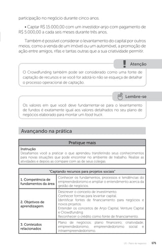 U3 - Plano de negócios 171
participação no negócio durante cinco anos.
• Captar R$ 15.000,00 com um investidor-anjo com pagamento de
R$ 5.000,00 a cada seis meses durante três anos.
Também é possível considerar o levantamento do capital por outros
meios, como a venda de um imóvel ou um automóvel, a promoção de
ação entre amigos, rifas e tantas outras que a sua criatividade permitir.
Atenção
O Crowdfunding também pode ser considerado como uma fonte de
captação de recursos e se você for adotá-lo não se esqueça de detalhar
o processo operacional de captação.
Lembre-se
Os valores em que você deve fundamentar-se para o levantamento
de fundos é exatamente igual aos valores detalhados no seu plano de
negócios elaborado para montar um food truck.
Avançando na prática
Pratique mais
Instrução
Desafiamos você a praticar o que aprendeu transferindo seus conhecimentos
para novas situações que pode encontrar no ambiente de trabalho. Realize as
atividades e depois as compare com as de seus colegas.
“Captando recursos para projetos sociais”
1. Competência de
fundamentos da área
Conhecer os fundamentos, processos e tendências do
empreendedorismo e ampliar o entendimento acerca da
gestão de negócios.
2. Objetivos de
aprendizagem
Descrever o conceito de investimento.
Conhecer formas para levantar capital.
Identificar fontes de financiamento para negócios e
novos projetos.
Entender os conceitos de Anjo Capital, Venture Capital
e Crowdfunding.
Reconhecer o crédito como fonte de financiamento.
3. Conteúdos
relacionados
Plano de negócios; plano financeiro; criatividade;
empreendedorismo; empreendedorismo social e
intraempreendedorismo.
 