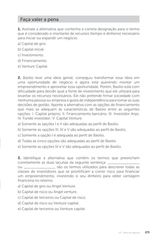 U3 - Plano de negócios 173
Faça valer a pena
1. Assinale a alternativa que contenha a correta designação para o termo
que é considerado o montante de recursos (tempo e dinheiro) necessário
para iniciar ou expandir um negócio.
a) Capital de giro.
b) Capital inicial.
c) Investimento.
d) Financiamento.
e) Venture Capital.
2. Basílio teve uma ideia genial, conseguiu transformar essa ideia em
uma oportunidade de negócio e agora está querendo montar um
empreendimento e aproveitar essa oportunidade. Porém, Basílio está com
dificuldade para decidir qual a fonte de investimento que ele utilizará para
levantar os recursos necessários. Ele não pretende firmar sociedade com
nenhuma pessoa ou empresa e gosta de independência para tomar as suas
decisões de gestão. Aponte a alternativa com as opções de financiamento
que mais se adequam às características de Basílio entre as seguintes
opções: I. Capital próprio; II. Financiamento bancário, III. Investidor Anjo;
IV. Fundo investidor; V. Capital Venture.
a) Somente as opções I e II são adequadas ao perfil de Basílio.
b) Somente as opções III, IV e V são adequadas ao perfil de Basílio.
c) Somente a opção I é adequada ao perfil de Basílio.
d) Todas as cinco opções são adequadas ao perfil de Basílio.
e) Somente as opções IV e V são adequadas ao perfil de Basílio.
3. Identifique a alternativa que contém os termos que preencham
corretamente as duas lacunas da seguinte sentença: _______________
ou _______________ são os termos utilizados para descrever todas as
classes de investidores que se prontificam a correr risco para financiar
um empreendimento, investindo o seu dinheiro para obter vantagem
financeira no retorno.
a) Capital de giro ou Angel Venture.
b) Capital de risco ou Angel venture.
c) Capital de terceiros ou Capital de risco.
d) Capital de risco ou Venture capital.
e) Capital de terceiros ou Venture capital.
 