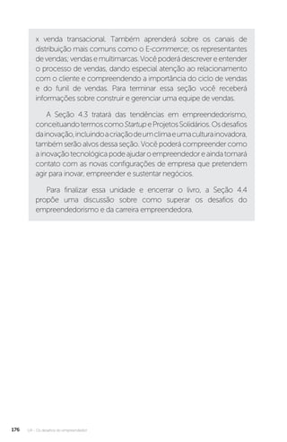 U4 - Os desafios do empreendedor
176
x venda transacional. Também aprenderá sobre os canais de
distribuição mais comuns como o E-commerce; os representantes
devendas;vendasemultimarcas.Vocêpoderádescrevereentender
o processo de vendas, dando especial atenção ao relacionamento
com o cliente e compreendendo a importância do ciclo de vendas
e do funil de vendas. Para terminar essa seção você receberá
informações sobre construir e gerenciar uma equipe de vendas.
A Seção 4.3 tratará das tendências em empreendedorismo,
conceituandotermoscomoStartupeProjetosSolidários.Osdesafios
dainovação,incluindoacriaçãodeumclimaeumaculturainovadora,
também serão alvos dessa seção. Você poderá compreender como
ainovaçãotecnológicapodeajudaroempreendedoreaindatomará
contato com as novas configurações de empresa que pretendem
agir para inovar, empreender e sustentar negócios.
Para finalizar essa unidade e encerrar o livro, a Seção 4.4
propõe uma discussão sobre como superar os desafios do
empreendedorismo e da carreira empreendedora.
 