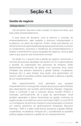 U4 - Os desafios do empreendedor 177
Seção 4.1
Gestão do negócio
Diálogo aberto
Olá estudante! Seja bem-vindo à Seção 4.1 desse livro-texto, que
trata sobre empreendedorismo.
A essa altura da disciplina, você já domina o conceito de
empreendedorismo, sabe respeitar o processo empreendedor e
já elaborou um plano de negócios. Porém, ainda está faltando um
refinamentonoseuaprendizadoparaquepossa,plenamente,conhecer
os fundamentos, processos e tendências do empreendedorismo e
ampliar o entendimento acerca da gestão de negócios. Você já sabe
sobre a que assunto esse refinamento remete?
Na Seção 4.1, o assunto será a gestão do negócio, retomando o
conceito de processo abordado nas seções 1.4 e 3.1 e aprofundando
a questão da organização dos processos da empresa. Serão
apresentadas ferramentas de gestão com preciosas dicas sobre
entidades que prestam assessoria à gestão (Sebrae, incubadoras,
franquias etc.) e, para finalizar essa seção, será apresentado um
resumo sobre as questões jurídicas relacionadas à abertura e gestão
de um empreendimento.
Mais especificamente, você aprenderá que qualquer
empreendimento é uma grande coleção de processos administrados
pelo desempenho das funções administrativas (Planejar, Organizar,
Dirigir e Controlar) e que o conjunto dessas funções (PODC) é
chamado, carinhosamente, de a pílula do administrador. Você
também aprenderá a aplicar ferramentas de gestão conforme as
exigências das circunstâncias como o formulário 5W2H, o ciclo PDCA
e o cronograma. Ao terminar a Seção 4.1 você estará apto a conhecer
um sistema eletrônico de gerenciamento (Enterprise Resource
Planning – ERP) e a saber onde buscar assessoria à gestão (Sebrae,
cooperativas, incubadoras, franquias etc.), considerando as questões
jurídicas ligadas à abertura e gestão de um empreendimento.
 