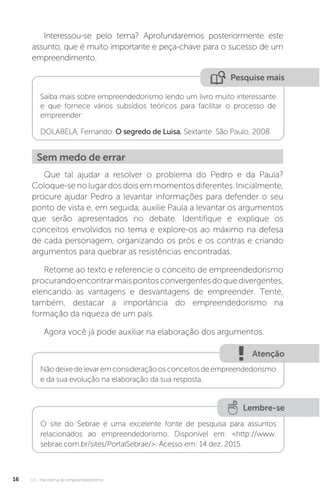 U1 - Panorama do empreendedorismo
16
Interessou-se pelo tema? Aprofundaremos posteriormente este
assunto, que é muito importante e peça-chave para o sucesso de um
empreendimento.
Pesquise mais
Saiba mais sobre empreendedorismo lendo um livro muito interessante
e que fornece vários subsídios teóricos para facilitar o processo de
empreender:
DOLABELA, Fernando. O segredo de Luisa. Sextante: São Paulo, 2008.
Sem medo de errar
Que tal ajudar a resolver o problema do Pedro e da Paula?
Coloque-se no lugar dos dois em momentos diferentes. Inicialmente,
procure ajudar Pedro a levantar informações para defender o seu
ponto de vista e, em seguida, auxilie Paula a levantar os argumentos
que serão apresentados no debate. Identifique e explique os
conceitos envolvidos no tema e explore-os ao máximo na defesa
de cada personagem, organizando os prós e os contras e criando
argumentos para quebrar as resistências encontradas.
Retorne ao texto e referencie o conceito de empreendedorismo
procurandoencontrarmaispontosconvergentesdoquedivergentes,
elencando as vantagens e desvantagens de empreender. Tente,
também, destacar a importância do empreendedorismo na
formação da riqueza de um país.
Agora você já pode auxiliar na elaboração dos argumentos.
Atenção
Não deixedelevaremconsideraçãoosconceitosdeempreendedorismo
e da sua evolução na elaboração da sua resposta.
Lembre-se
O site do Sebrae é uma excelente fonte de pesquisa para assuntos
relacionados ao empreendedorismo. Disponível em: <http://www.
sebrae.com.br/sites/PortalSebrae/>. Acesso em: 14 dez. 2015.
 
