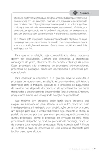U4 - Os desafios do empreendedor 179
Assimile
Eficiênciaéotermoutilizadoparadesignarumamedidadeaproveitamento
dos recursos em um processo. Quando uma máquina tem capacidade
para produzir cem mil pregadores por mês e produz um volume igual ou
maior que esse valor denomina-se esse processo de muito eficiente, por
outro lado, se a produção real for de 80 mil pregadores, por exemplo, esse
seria um processo com baixa eficiência. A eficiência está ligada aos meios.
Já a eficácia está relacionada com a consecução dos objetivos, no caso
dos pregadores, eles devem estar de acordo com o que a clientela busca
e ter a sua produção – eficiente ou não – toda comercializada. A eficácia
está ligada aos fins.
Para que uma refeição seja comercializada, vários processos
devem ser executados. Compra dos alimentos, a preparação,
montagem do prato, atendimento do pedido, cobrança da conta.
Esses processos são chamados de processos pré-operacionais,
processos de produção, processos operacionais e processos pós-
operacionais.
Para contratar o cozinheiro e o garçom deve-se executar o
processo de recrutamento e seleção e para mantê-los satisfeitos e
motivados para o trabalho, executa-se o processo de pagamento
de salários que depende do processo de apontamento das horas
trabalhadas e do processo de desconto das faltas e atrasos. Entendeu
porque uma empresa é uma grande coleção de processos?
Isso mesmo, um processo pode gerar outro processo que
exigirá um subprocesso para atender a um outro processo, tudo
interdependente e interligado com a obrigação de funcionar como
um relógio para que o empreendimento seja eficiente e eficaz. O
pedido de vendas, por exemplo, é um processo que dispara muitos
outros processos, como o processo de emissão da nota fiscal,
processo de despacho do produto, processo de cobrança, processo
de compra para reposição de estoque. Muito complicado? A Figura
4.1 ilustrará o fluxo de processos de uma empresa atacadista para
facilitar o seu aprendizado.
 