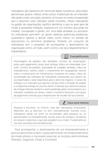 U4 - Os desafios do empreendedor 181
indicadores são expressos em forma de dados numéricos, descrições,
percentuais, prazos, índices, entre outros. A descrição de um indicador
não pode conter uma ação, portanto, se houver um verbo na expressão
que o descreve, esse indicador estará incorreto. Utilizar indicadores
na gestão de organizações significa identificar o que se quer gerir de
modo a possibilitar medição, expressa em um número que pode ser
medido, comparado e gerido, em uma dada atividade ou processo.
Os indicadores permitem ao gestor detectar potenciais problemas,
auxiliando-o (gestor) a decidir sobre como intervir no sentido de
solucioná-lo ou eliminá-lo (problema). Portanto um conjunto de
indicadores tem o propósito de acompanhar o desempenho da
organização como um todo, assim como o de seus departamentos e
trabalhadores.
Exemplificando
Porcentagem de pedidos não atendidos, número de reclamações,
prazo para pagamento, prazo para entrega, índice de rotatividade (turn
over), número de pedidos, quantidade de unidades vendidas, índice de
endividamento, retorno sobre o investimento em propaganda, retorno
sobre o investimento em treinamentos, recebíveis em atraso, índice de
lucratividade são exemplos de indicadores empresariais que devem ser
acompanhados e estar disponíveis para o dono do negócio. O prazo de
entrega é um indicador que aponta o tempo entre a emissão do pedido
e a respectiva entrega na casa do cliente. Empresas que oferecem prazos
de entrega menores tendem a serem preferidas pelos consumidores, já o
indicador, recebíveis em atraso, mede o montante financeiro com prazo
de pagamento vencido que a empresa tem de receber de seus clientes.
Faça você mesmo
Pesquise e encontre, no mínimo, mais dez indicadores empresariais
diferentes dos já descritos no item Exemplificando. Escolha cinco
indicadores (pode ser entre os encontrados pela pesquisa ou os
apresentados no Exemplificando, exceto prazo de entrega e recebíveis
em atraso) e descreva o que eles propõem-se a medir. Fundamente-se
nos dois exemplos do Exemplificando.
Para acompanhar o desempenho de um empreendimento é
preciso administrá-lo bem, e para administrar um empreendimento
de modo efetivo é necessário exercitar as funções administrativas
(Planejar, Organizar, Dirigir e Controlar).
 