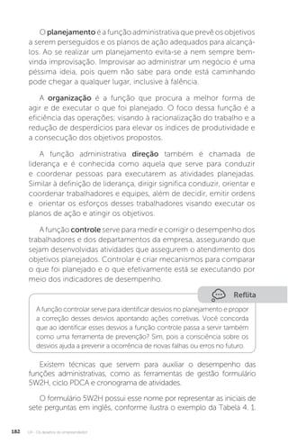 U4 - Os desafios do empreendedor
182
O planejamento é a função administrativa que prevê os objetivos
a serem perseguidos e os planos de ação adequados para alcançá-
los. Ao se realizar um planejamento evita-se a nem sempre bem-
vinda improvisação. Improvisar ao administrar um negócio é uma
péssima ideia, pois quem não sabe para onde está caminhando
pode chegar a qualquer lugar, inclusive à falência.
A organização é a função que procura a melhor forma de
agir e de executar o que foi planejado. O foco dessa função é a
eficiência das operações; visando à racionalização do trabalho e a
redução de desperdícios para elevar os índices de produtividade e
a consecução dos objetivos propostos.
A função administrativa direção também é chamada de
liderança e é conhecida como aquela que serve para conduzir
e coordenar pessoas para executarem as atividades planejadas.
Similar à definição de liderança, dirigir significa conduzir, orientar e
coordenar trabalhadores e equipes, além de decidir, emitir ordens
e orientar os esforços desses trabalhadores visando executar os
planos de ação e atingir os objetivos.
A função controle serve para medir e corrigir o desempenho dos
trabalhadores e dos departamentos da empresa, assegurando que
sejam desenvolvidas atividades que assegurem o atendimento dos
objetivos planejados. Controlar é criar mecanismos para comparar
o que foi planejado e o que efetivamente está se executando por
meio dos indicadores de desempenho.
Reflita
A função controlar serve para identificar desvios no planejamento e propor
a correção desses desvios apontando ações corretivas. Você concorda
que ao identificar esses desvios a função controle passa a servir também
como uma ferramenta de prevenção? Sim, pois a consciência sobre os
desvios ajuda a prevenir a ocorrência de novas falhas ou erros no futuro.
Existem técnicas que servem para auxiliar o desempenho das
funções administrativas, como as ferramentas de gestão formulário
5W2H, ciclo PDCA e cronograma de atividades.
O formulário 5W2H possui esse nome por representar as iniciais de
sete perguntas em inglês, conforme ilustra o exemplo da Tabela 4. 1.
 
