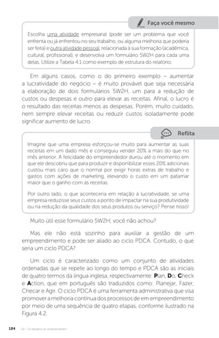 U4 - Os desafios do empreendedor
184
Faça você mesmo
Escolha uma atividade empresarial (pode ser um problema que você
enfrenta ou já enfrentou no seu trabalho, ou alguma melhoria que poderia
ser feita) e outra atividade pessoal, relacionada à sua formação (acadêmica,
cultural, profissional), e desenvolva um formulário 5W2H para cada uma
delas. Utilize a Tabela 4.1 como exemplo de estrutura do relatório.
Em alguns casos, como o do primeiro exemplo – aumentar
a lucratividade do negócio – é muito provável que seja necessária
a elaboração de dois formulários 5W2H, um para a redução de
custos ou despesas e outro para elevar as receitas. Afinal, o lucro é
o resultado das receitas menos as despesas. Porém, muito cuidado,
nem sempre elevar receitas ou reduzir custos isoladamente pode
significar aumento de lucro.
Reflita
Imagine que uma empresa esforçou-se muito para aumentar as suas
receitas em um dado mês e conseguiu vender 20% a mais do que no
mês anterior. A felicidade do empreendedor durou até o momento em
que ele descobriu que para produzir e disponibilizar esses 20% adicionais
custou mais caro que o normal por exigir horas extras de trabalho e
gastos com ações de marketing, elevando o custo em um patamar
maior que o ganho com as receitas.
Por outro lado, o que aconteceria em relação à lucratividade, se uma
empresa reduzisse seus custos a ponto de impactar na sua produtividade
ou na redução da qualidade dos seus produtos ou serviço? Pense nisso!
Muito útil esse formulário 5W2H, você não achou?
Mas ele não está sozinho para auxiliar a gestão de um
empreendimento e pode ser aliado ao ciclo PDCA. Contudo, o que
seria um ciclo PDCA?
Um ciclo é caracterizado como um conjunto de atividades
ordenadas que se repete ao longo do tempo e PDCA são as iniciais
de quatro termos da língua inglesa, respectivamente: Plan, Do, Check
e Action, que em português são traduzidos como: Planejar, Fazer,
Checar e Agir. O ciclo PDCA é uma ferramenta administrativa que visa
promoveramelhoriacontínuadosprocessosdeemempreendimento
por meio de uma sequência de quatro etapas, conforme ilustrado na
Figura 4.2.
 