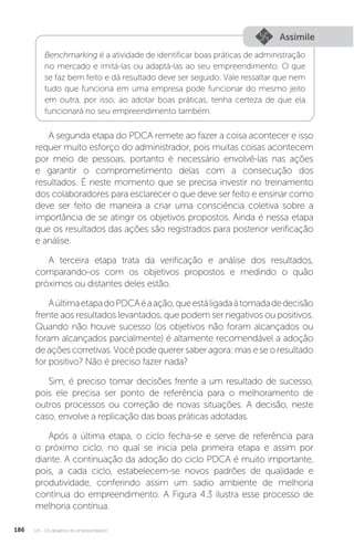 U4 - Os desafios do empreendedor
186
Assimile
Benchmarking é a atividade de identificar boas práticas de administração
no mercado e imitá-las ou adaptá-las ao seu empreendimento. O que
se faz bem feito e dá resultado deve ser seguido. Vale ressaltar que nem
tudo que funciona em uma empresa pode funcionar do mesmo jeito
em outra, por isso, ao adotar boas práticas, tenha certeza de que ela
funcionará no seu empreendimento também.
A segunda etapa do PDCA remete ao fazer a coisa acontecer e isso
requer muito esforço do administrador, pois muitas coisas acontecem
por meio de pessoas, portanto é necessário envolvê-las nas ações
e garantir o comprometimento delas com a consecução dos
resultados. É neste momento que se precisa investir no treinamento
dos colaboradores para esclarecer o que deve ser feito e ensinar como
deve ser feito de maneira a criar uma consciência coletiva sobre a
importância de se atingir os objetivos propostos. Ainda é nessa etapa
que os resultados das ações são registrados para posterior verificação
e análise.
A terceira etapa trata da verificação e análise dos resultados,
comparando-os com os objetivos propostos e medindo o quão
próximos ou distantes deles estão.
AúltimaetapadoPDCAéaação,queestáligadaàtomadadedecisão
frente aos resultados levantados, que podem ser negativos ou positivos.
Quando não houve sucesso (os objetivos não foram alcançados ou
foram alcançados parcialmente) é altamente recomendável a adoção
deaçõescorretivas.Vocêpodequerersaberagora:maseseoresultado
for positivo? Não é preciso fazer nada?
Sim, é preciso tomar decisões frente a um resultado de sucesso,
pois ele precisa ser ponto de referência para o melhoramento de
outros processos ou correção de novas situações. A decisão, neste
caso, envolve a replicação das boas práticas adotadas.
Após a última etapa, o ciclo fecha-se e serve de referência para
o próximo ciclo, no qual se inicia pela primeira etapa e assim por
diante. A continuação da adoção do ciclo PDCA é muito importante,
pois, a cada ciclo, estabelecem-se novos padrões de qualidade e
produtividade, conferindo assim um sadio ambiente de melhoria
contínua do empreendimento. A Figura 4.3 ilustra esse processo de
melhoria contínua.
 