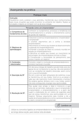 U1 - Panorama do empreendedorismo 17
Pratique mais
Instrução
Desafiamos você a praticar o que aprendeu, transferindo seus conhecimentos
para novas situações que pode encontrar no ambiente de trabalho. Realize as
atividades e depois as compare com as de seus colegas.
“Pensando como um empreendedor”
1. Competência de
fundamentos de área
Conhecer os fundamentos, processos e tendências do
empreendedorismo e ampliar o entendimento acerca
da gestão de negócios.
2. Objetivos de
aprendizagem
• Descrever os termos “empreendedorismo”, “empreendedor”
e“empreender”.
• Levantar argumentos pró e contra a atividade
empreendedora.
• Reconhecer os motivos que levaram ao desenvolvimento
e expansão do empreendedorismo.
• Entender a posição do Brasil no contexto mundial em
relação ao empreendedorismo.
• Identificar as razões que levaram ao crescimento da
porcentagem de empreendedores formais no Brasil.
• Compreender a necessidade de planejamento para
iniciar e manter um negócio.
3. Conteúdos
relacionados
Conceito, origem e evolução do empreendedorismo -
contexto nacional e mundial.
4. Descrição da SP
Um dos seus colegas de trabalho será demitido, pois ele,
apesar de ser competente no que faz, não está satisfeito
com as condições de trabalho oferecidas, assim como
com a sua remuneração.
Ele tem o dom de fazer artesanatos de cerâmica, o que
se transformou em seu hobby. Você já viu as peças e
sabe que são realmente muito interessantes e bonitas.
Ele poderia ganhar dinheiro com o seu hobby, porém
não está conseguindo enxergar essa oportunidade.
5. Resolução da SP:
Para ajudar esse amigo, o ideal é motivá-lo a agir
antes de ser demitido, explicando o que é empreender,
empreendedor e empreendedorismo, e, a partir daí,
sugerir a elaboração de um roteiro de sugestões para
que ele possa transformar esta oportunidade em um
negócio. Elenque argumentos para mostrar a ele a
opção do empreendedorismo como carreira profissional
e, assim, convencê-lo a empreender.
Avançando na prática
Lembre-se
Utilize os conceitos ligados ao empreendedorismo, que foram descritos
ao longo dessa seção, para realizar esta atividade.
 