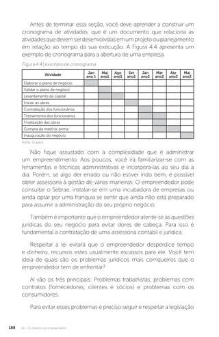 U4 - Os desafios do empreendedor
188
Antes de terminar essa seção, você deve aprender a construir um
cronograma de atividades, que é um documento que relaciona as
atividadesquedevemserdesenvolvidasemumprojetoouplanejamento
em relação ao tempo da sua execução. A Figura 4.4 apresenta um
exemplo de cronograma para a abertura de uma empresa.
Figura4.4|exemplodecronograma
Atividade Jan
ano 1
Mai
ano1
Ago
ano1
Set
ano1
Jan
ano2
Mar
ano2
Abr
ano2
Mai
ano2
Elaborar o plano de negócio
Validar o plano de negócio
Levantamento de capital
Iniciar as obras
Contratação dos funcionários
Treinamento dos funcionários
Finalização das obras
Compra da matéria-prima
Inauguração do negócio
Fonte: O autor.
Não fique assustado com a complexidade que é administrar
um empreendimento. Aos poucos, você irá familiarizar-se com as
ferramentas e técnicas administrativas e incorporá-las ao seu dia a
dia. Porém, se algo der errado ou não estiver indo bem, é possível
obter assessoria à gestão de várias maneiras. O empreendedor pode
consultar o Sebrae, instalar-se em uma incubadora de empresas ou
ainda optar por uma franquia se sentir que ainda não está preparado
para assumir a administração do seu próprio negócio.
Também é importante que o empreendedor atente-se às questões
jurídicas do seu negócio para evitar dores de cabeça. Para isso é
fundamental a contratação de uma assessoria contábil e jurídica.
Respeitar a lei evitará que o empreendedor desperdice tempo
e dinheiro, recursos estes usualmente escassos para ele. Você tem
ideia de quais são os problemas jurídicos mais corriqueiros que o
empreendedor tem de enfrentar?
Aí vão os três principais: Problemas trabalhistas, problemas com
contratos (fornecedores, clientes e sócios) e problemas com os
consumidores.
Para evitar esses problemas é preciso seguir e respeitar a legislação
 