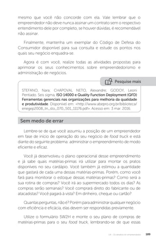 U4 - Os desafios do empreendedor 189
mesmo que você não concorde com ela. Vale lembrar que o
empreendedor não deve nunca assinar um contrato sem o respectivo
entendimento dele por completo, se houver dúvidas, é recomendável
não assinar.
Finalmente, mantenha um exemplar do Código de Defesa do
Consumidor disponível para sua consulta e estude os pontos nos
quais seu negócio enquadra-se.
Agora é com você, realize todas as atividades propostas para
aprimorar os seus conhecimentos sobre empreendedorismo e
administração de negócios.
Pesquise mais
STEFANO, Nara; CHAPOVAL NETO, Alexandre; GODOY, Leoni
Pentiado. Seis sigma, ISO 14000 e Quality Function Deployment (QFD)
Ferramentas gerenciais nas organizações para melhoria da qualidade
e produtividade. Disponível em: http://www.abepro.org.br/biblioteca/
enegep2008_tn_sto_070_501_11176.pdf. Acesso em: 3 mar. 2016.
Sem medo de errar
Lembre-se de que você assumiu a posição de um empreendedor
em fase de início de operação do seu negócio de food truck e está
diante do seguinte problema: administrar o empreendimento de modo
eficiente e eficaz.
Você já desenvolveu o plano operacional desse empreendimento
e já sabe quais matérias-primas irá utilizar para montar os pratos
disponíveis no seu cardápio. Você também já estimou a quantidade
que gastará de cada uma dessas matérias-primas. Porém, como você
fará para monitorar o estoque dessas matérias-primas? Como será a
sua rotina de compras? Você irá ao supermercado todos os dias? As
compras serão semanais? Você comprará direto do fabricante ou de
atacadistas? Você pagará à vista? Em dinheiro, cheque ou cartão?
Quantasperguntas,nãoé?Porémparaadministrarqualquernegócio
com eficiência e eficácia, elas devem ser respondidas previamente.
Utilize o formulário 5W2H e monte o seu plano de compras de
matérias-primas para o seu food truck, lembrando-se de que essas
 