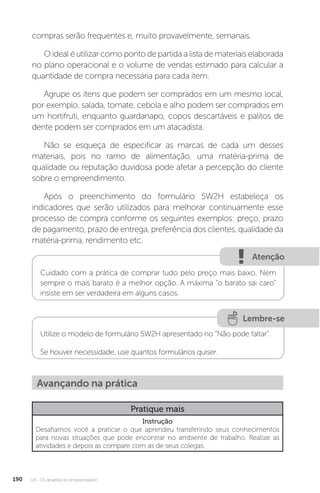U4 - Os desafios do empreendedor
190
compras serão frequentes e, muito provavelmente, semanais.
O ideal é utilizar como ponto de partida a lista de materiais elaborada
no plano operacional e o volume de vendas estimado para calcular a
quantidade de compra necessária para cada item.
Agrupe os itens que podem ser comprados em um mesmo local,
por exemplo, salada, tomate, cebola e alho podem ser comprados em
um hortifruti, enquanto guardanapo, copos descartáveis e palitos de
dente podem ser comprados em um atacadista.
Não se esqueça de especificar as marcas de cada um desses
materiais, pois no ramo de alimentação, uma matéria-prima de
qualidade ou reputação duvidosa pode afetar a percepção do cliente
sobre o empreendimento.
Após o preenchimento do formulário 5W2H estabeleça os
indicadores que serão utilizados para melhorar continuamente esse
processo de compra conforme os seguintes exemplos: preço, prazo
de pagamento, prazo de entrega, preferência dos clientes, qualidade da
matéria-prima, rendimento etc.
Atenção
Cuidado com a prática de comprar tudo pelo preço mais baixo. Nem
sempre o mais barato é a melhor opção. A máxima “o barato sai caro”
insiste em ser verdadeira em alguns casos.
Lembre-se
Utilize o modelo de formulário 5W2H apresentado no “Não pode faltar”.
Se houver necessidade, use quantos formulários quiser.
Avançando na prática
Pratique mais
Instrução
Desafiamos você a praticar o que aprendeu transferindo seus conhecimentos
para novas situações que pode encontrar no ambiente de trabalho. Realize as
atividades e depois as compare com as de seus colegas.
 