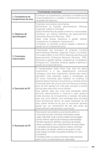 U4 - Os desafios do empreendedor 191
“Contratando motoristas”
1. Competência de
fundamentos de área
Conhecer os fundamentos, processos e tendências do
empreendedorismo e ampliar o entendimento acerca
da gestão de negócios.
2. Objetivos de
aprendizagem
Organizar os processos da empresa.
Reconhecer as Funções administrativas (Planejar,
Organizar, Liderar e Controlar).
Aplicar ferramentas de gestão conforme a necessidade.
Conhecer um sistema eletrônico de gerenciamento
(Enterprise Resource Planning – ERP).
Saber onde buscar assessoria à gestão (Sebrae,
cooperativas, incubadoras, franquias etc.).
Considerar as questões jurídicas ligadas à abertura e
gestão de um empreendimento.
3. Conteúdos
relacionados
Organização dos processos da empresa; Funções
administrativas (Planejar, Organizar, Dirigir e Controlar),
Formulário 5W2H e ciclo PDCA, Sistemas eletrônicos de
gerenciamento (Enterprise Resource Planning - ERP);
Assessoria à gestão (Sebrae, cooperativas, incubadoras,
franquias etc.); Questões Jurídicas ligadas à abertura e
gestão do empreendimento.
4. Descrição da SP
A transportadora Roda Presa Ltda. está em pleno
crescimento e o seu departamento comercial
conseguiu mais dois importantes clientes para serem
atendidos. Essa expansão exigirá a contratação de
20 novos motoristas para trabalhar na empresa. O
gerente dessa empresa nunca precisou contratar tantos
motoristas assim de uma só vez e em tão pouco tempo,
pois ele tem apenas um mês para começar a prestar
serviço para esses dois novos clientes.
Esse gerente sabe que você está estudando sobre
técnicas administrativas e chamou-o para ajudá-lo
neste processo de recrutamento e seleção. Ele pediu
para que você elabore uma estratégia para contratar
esses profissionais dentro do prazo estipulado de 30
dias, porém lembre-se de que os motoristas deverão
passar por um treinamento de três dias antes de
desenvolverem plenamente a sua função.
5. Resolução da SP
Para resolver este problema você deverá definir os
meios para recrutar motoristas interessados nessas
vagas, indicando onde a oportunidade será divulgado
(jornal, internet, agência de empregos especializada).
Também deverá ser definido o processo de seleção
desses candidatos, com o apontamento de quais etapas
o candidato terá de passar (exame médico, entrevista,
teste prático de direção, dinâmica de grupo) e onde
essas etapas ocorrerão (na própria empresa, em uma
consultoria).
Considere todos os custos envolvidos nesse processo,
assim como os responsáveis por cada etapa.
 