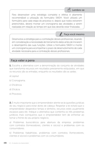 U4 - Os desafios do empreendedor
192
Lembre-se
Para desenvolver uma estratégia completa e efetiva é altamente
recomendável a utilização do formulário 5W2H. Você utilizará um
formulário para cada etapa do processo e, depois que todos estiverem
preenchidos, deverá montar um cronograma das atividades a serem
realizadas em relação ao tempo em que elas deverão estar finalizadas.
Faça você mesmo
Desenvolva a estratégia para a contratação desses profissionais, levando
em consideração a necessidade de treinamento deles antes de iniciarem
o desempenho das suas funções. Utilize o formulário 5W2H e monte
um cronograma para acompanhar o prazo de desenvolvimento de cada
atividade necessária para a contratação desses profissionais.
1. Escolha a alternativa com a denominação do conjunto de atividades
que transforma recursos em resultados previamente estipulados, em que
os recursos são as entradas, enquanto os resultados são as saídas.
a) Layout.
b) Cronograma.
c) Eficiência.
d) Eficácia.
e) Processo.
2. É muito importante que o empreendedor atente-se às questões jurídicas
do seu negócio para evitar dores de cabeça. Respeitar a lei evitará que o
empreendedor desperdice tempo e dinheiro, recursos estes usualmente
escassos para ele. Indique a alternativa que contenha os três problemas
jurídicos mais corriqueiros que o empreendedor tem de enfrentar ao
tomar a frente do seu próprio negócio.
a) Problemas burocráticos para abertura da empresa; problemas
com contratos (fornecedores, clientes e sócios) e problemas com os
consumidores.
b) Problemas trabalhistas; problemas com contratos (fornecedores,
clientes e sócios) e problemas com os consumidores.
Faça valer a pena
 
